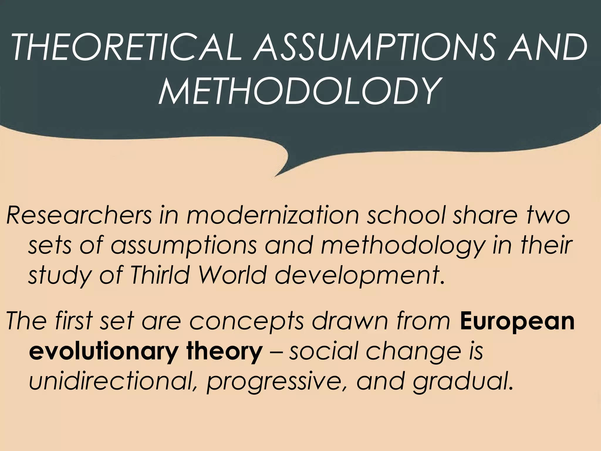 THEORETICAL ASSUMPTIONS AND
       METHODOLODY


Researchers in modernization school share two
 sets of assumptions and methodology in their
 study of Thirld World development.
The first set are concepts drawn from European
  evolutionary theory – social change is
  unidirectional, progressive, and gradual.
 