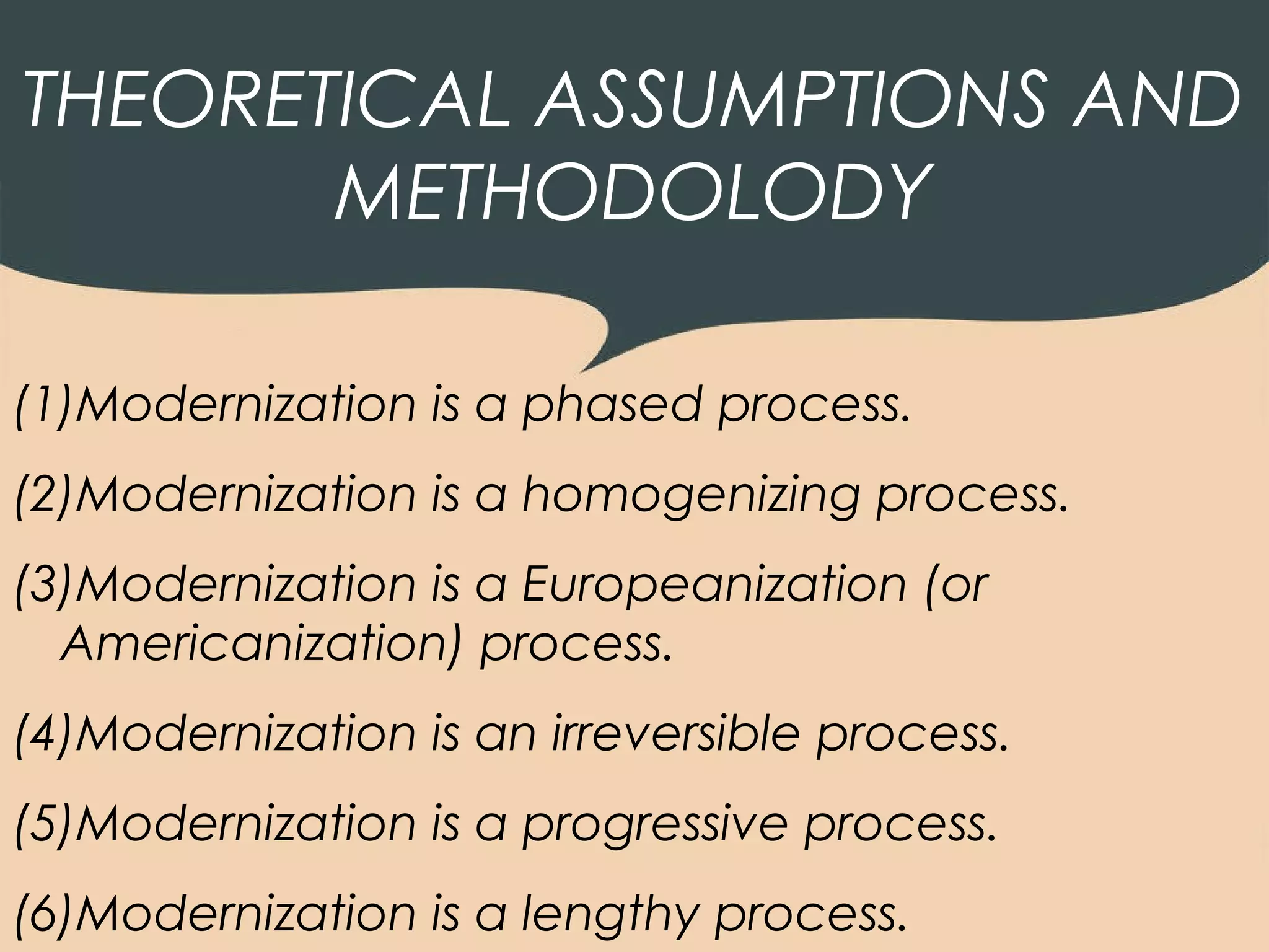 THEORETICAL ASSUMPTIONS AND
       METHODOLODY

(1)Modernization is a phased process.
(2)Modernization is a homogenizing process.
(3)Modernization is a Europeanization (or
  Americanization) process.
(4)Modernization is an irreversible process.
(5)Modernization is a progressive process.
(6)Modernization is a lengthy process.
 