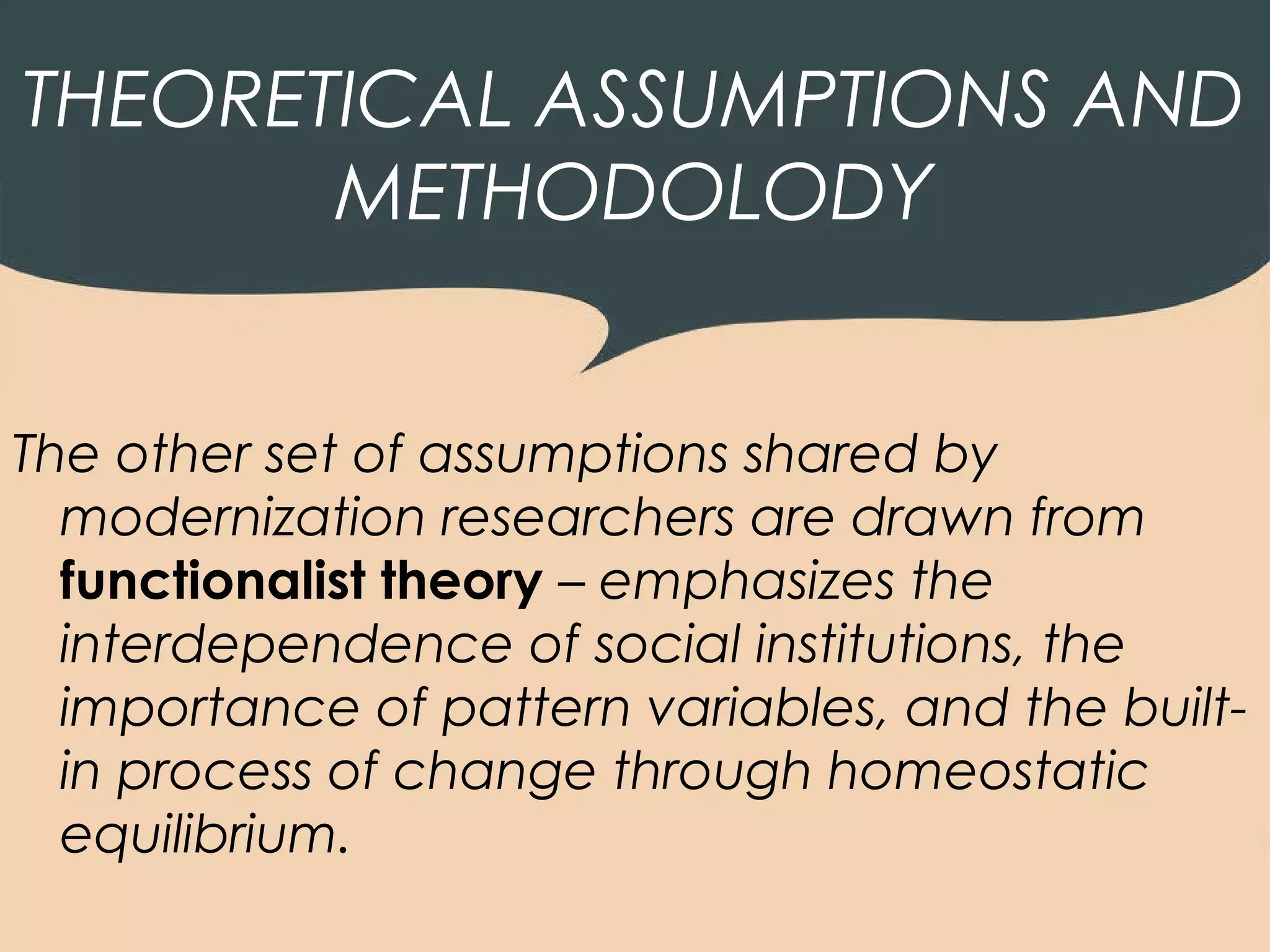 THEORETICAL ASSUMPTIONS AND
       METHODOLODY


The other set of assumptions shared by
  modernization researchers are drawn from
  functionalist theory – emphasizes the
  interdependence of social institutions, the
  importance of pattern variables, and the built-
  in process of change through homeostatic
  equilibrium.
 