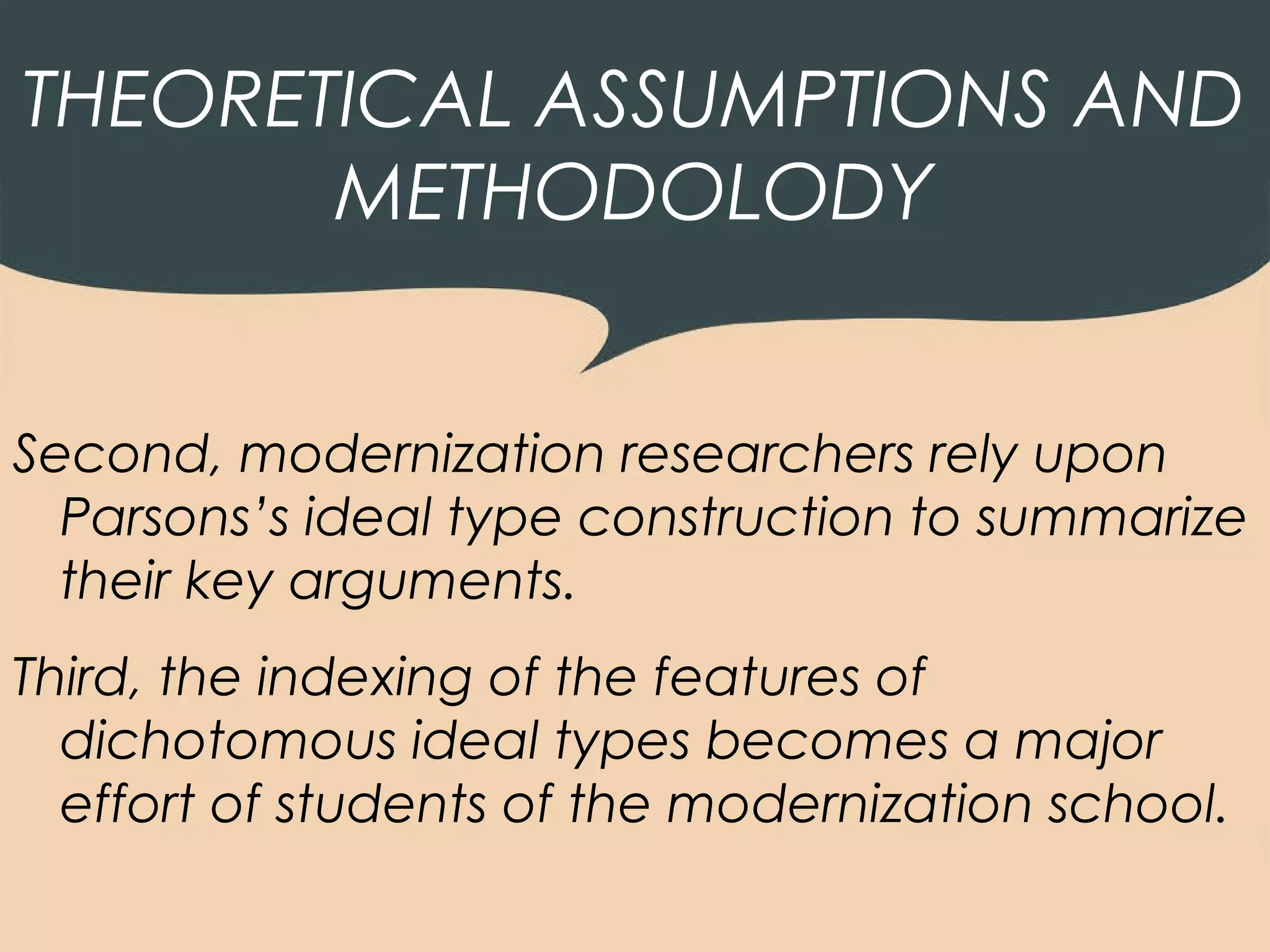 THEORETICAL ASSUMPTIONS AND
       METHODOLODY


Second, modernization researchers rely upon
  Parsons’s ideal type construction to summarize
  their key arguments.
Third, the indexing of the features of
  dichotomous ideal types becomes a major
  effort of students of the modernization school.
 