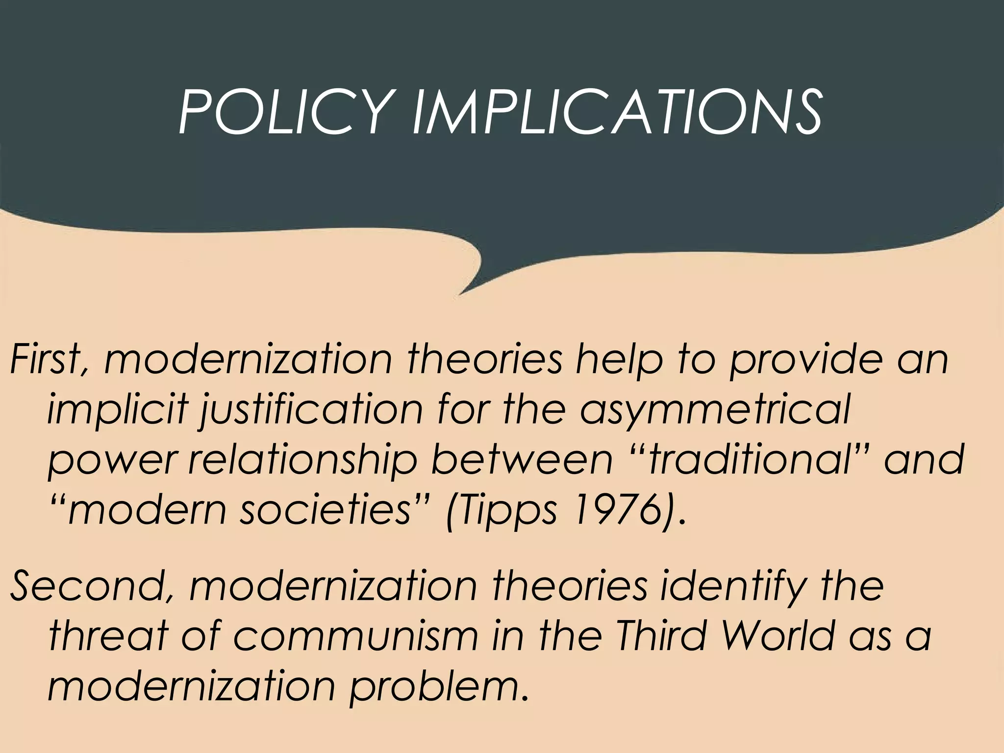 POLICY IMPLICATIONS


First, modernization theories help to provide an
   implicit justification for the asymmetrical
   power relationship between “traditional” and
   “modern societies” (Tipps 1976).
Second, modernization theories identify the
  threat of communism in the Third World as a
  modernization problem.
 