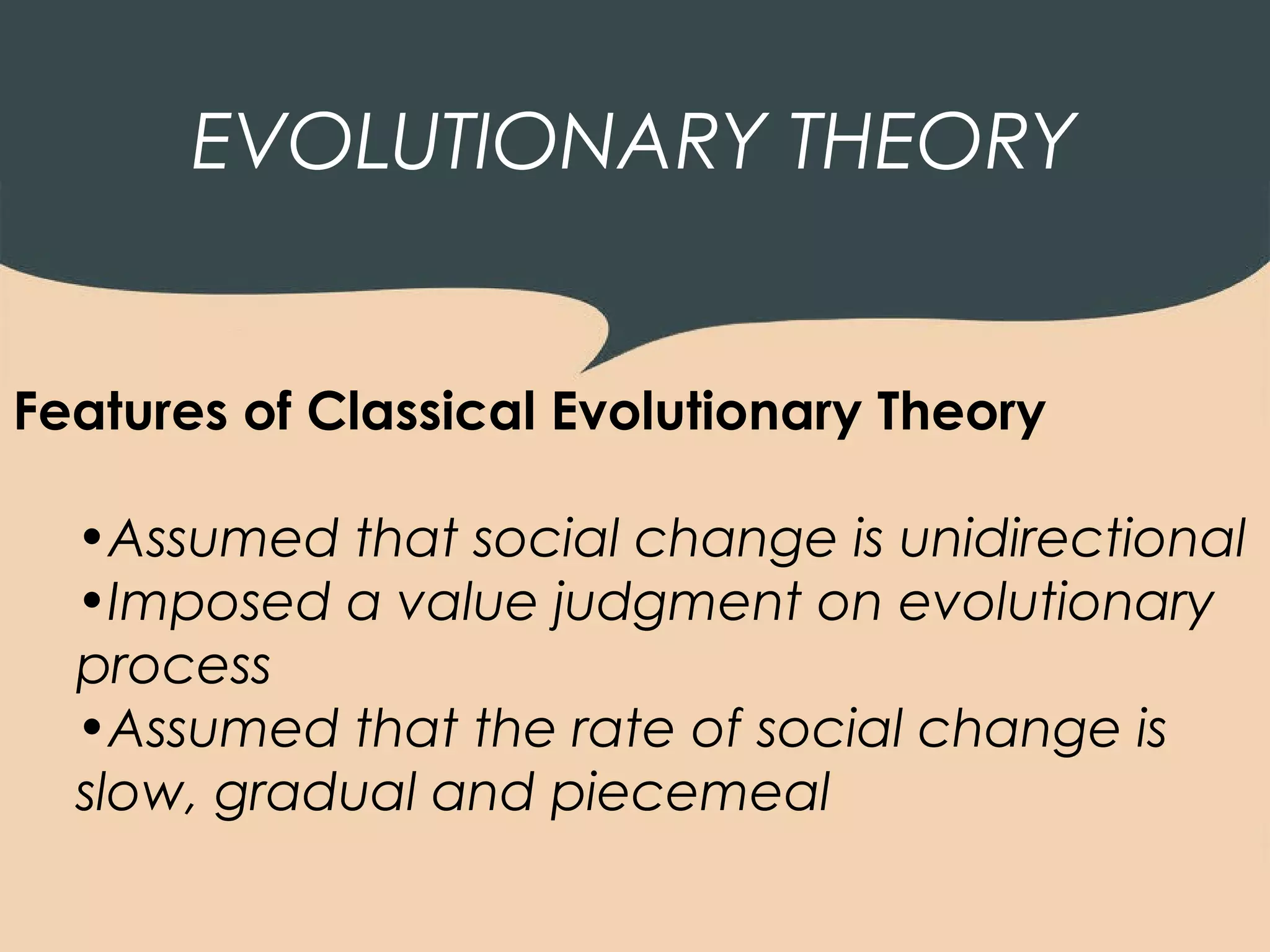 EVOLUTIONARY THEORY


Features of Classical Evolutionary Theory

  •Assumed that social change is unidirectional
  •Imposed a value judgment on evolutionary
  process
  •Assumed that the rate of social change is
  slow, gradual and piecemeal
 