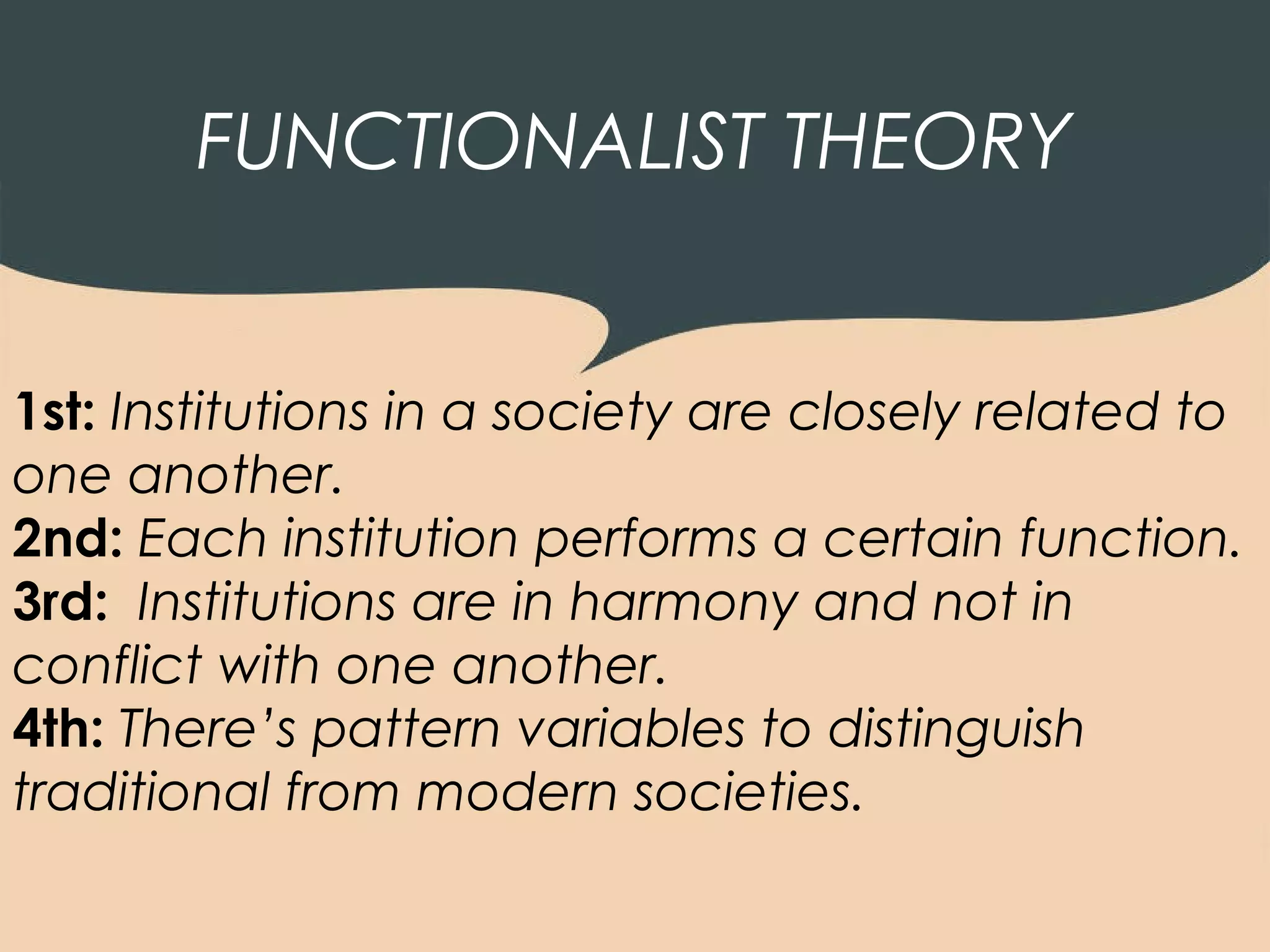 FUNCTIONALIST THEORY


1st: Institutions in a society are closely related to
one another.
2nd: Each institution performs a certain function.
3rd: Institutions are in harmony and not in
conflict with one another.
4th: There’s pattern variables to distinguish
traditional from modern societies.
 