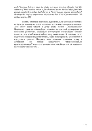 and Planetary Science, says the study overturns previous thought that the
surface of Mars cooled within a few thousand years. Instead they found the
planet remained a molten ball due to a "hyper-heated steamy atmosphere"
that kept the surface temperature above more than 1000°C for more than 100
million years… [3]

         Память человека подчинена удивительным законам: возможно,
at bay и не запомнится после прочтения всего того, что приведено выше.
Зато имеет шанс запасть в душу слово molten - расплавленный.
Возможно, этого не произойдет: экономия на цветной полиграфии не
позволила разместить зловещую фотографию поверхности красной
планеты, что неизбежно ослабило силу ассоциации. К счастью, этого
недостатка лишены видеоматериалы, один из которых мы рассмотрим в
следующем разделе. Надеюсь, этот позволит поставить точку в
сомнениях        по     поводу     загадочного       “профессионально
ориентированного” языка для инноваторов, тем более что он посвящен
настоящему инноватору…




                                                                             14
 
