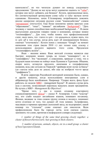 капиталиста”, но что читатели думают по поводу следующего
предложения: “Далеко не все вузы могут адекватно оценить то “value”,
которое они могут добавить для бизнеса”. Кстати, произнесенные вяло,
без соответствующей артикуляции слова valley и value звучали почти
одинаково. Непонятно, зачем Р.Агамирзяну потребовалось пояснять
вполне адекватное ситуации русское слово “взаимодействие” словом
“интеракция” (interaction). Еще более непонятна замена простых слов
“образование”, “опыт”, “навыки” английским “background”: “Дать
человеку с такими способностями необходимый background…”. В своем
выступлении докладчик говорил также о компаниях, которые можно
“отспиноффить”… Для того, чтобы понять этот профессиональный
сленг, мало знать, что глагол to spin – это вращаться, нужно знать, что
to spin off в том случае, когда речь идет об инновационном бизнесе,
означает “отпочковать”. Кстати поиск с помощью “Google” на момент
написания этих строк (весна 2010 г.) дал только одну ссылку с
использованием русского варианта этого слова. Предлагали
“отспиноффить волюм”…
      Язык – явление живое. Язык жителей столицы меняется еще
быстрее: компании можно теперь не только “кошмарить”, но и
“спиноффить”. Эта “эволюция”, к сожалению, приведет к тому, что в
будущем наши потомки не поймут язык Пушкина и Тургенева. Общими,
скорее всего, останутся предлоги, окончания и географические
названия, ведь уже сегодня на Тверской “драйвера возят путан за баксы”
(до глагола пока дело не дошло, ибо еще не изобрели что-то вроде
“траффикать”).
      В речи директора Российской венчурной компании были, однако,
и другие моменты, когда использование иностранных слов и
аббревиатур было неизбежным. Например: “Скорее всего, фонд будет
работать по модели МВО – management buyout”. В данном случае речь
шла о системе, позволяющей персоналу выкупать акции предприятия.
Не путать с МВО – Management By Objectives!
      “Кроме того, у нас в планах создание кластерного
специализированного фонда” - сказал Р. Агамирзян. Слово “кластер”
все, кто слабо владеет английским языком, понимают по-своему.
Физики, видящие за этим словом группу атомов и молекул, понимают
нечто отличное от того, что думают об этом химики. Астрофизики,
мыслящие в терминах красивых скоплений звезд, не подозревают, какой
кошмар это “стильное” слово означает для онкологов. Всем
профессионалам было бы гораздо легче, если сначала удалось
запомнить это слово, прочитав в оксфордском словаре следующее:
       1. number of things of the same kind growing closely together: a
cluster of flowers/berries/curls; hair growing in thick clusters;
       2. number of persons, animals, objects, etc in a small group: a cluster
of bees//spectators/islands.


                                                                                 20
 