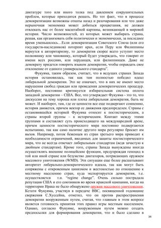 диктатуре того или иного толка под давлением сокрушительных
проблем, которые приходится решать. Но тот факт, что в процессе
демократизации возможны откаты назад и разочарования или что даже
нерыночная экономика может добиться процветания, не должен
отвлекать нас от более масштабной картины, возникающей в мировой
истории. Число возможностей, из которых может выбирать страна,
решая, как организовать себя политически и экономически, за последнее
время уменьшилось…Если демократизация Советского Союза (или его
государств-наследников) потерпит крах, если Перу или Филиппины
вернутся к авторитаризму, то демократия скорее всего уступит место
полковнику или чиновнику, который будет утверждать, что говорит от
имени всех россиян, или перуанцев, или филиппинцев. Даже не
демократу придется говорить языком демократии, чтобы оправдать свое
отклонение от единого универсального стандарта”.
      Фукуяма, таким образом, считает, что в ведущих странах Запада
история остановилась, так как там полностью победил идеал
либеральной демократии. Это не означает, что в них не имеют место
нарушения свобод граждан или проведения демократических процедур.
Наоборот, постоянно критикуется избирательная система оплота
западной демократии – США. Все, что утверждает Фукуяма - это то, что
дискуссии на тему хороша или плоха либеральная демократия, быть не
может. И наоборот, там, где ее ценности все еще подвергают сомнению,
история движется, причем вектор ее движения предопределен. Страны с
остановившейся историей Фукуяма относит к постисторическим, а
страны второй группы – к историческим. Контакт между этими
группами и составляет суть происходящего на международной арене,
причем ценности постисторического мира постоянно подвергаются
испытанию, так как само наличие другого мира регулярно бросает им
вызов. Например, поток беженцев из стран третьего мира приводит к
необходимости ограничений, вводимых для защиты постисторического
мира, что не всегда отвечает либеральным стандартам (ведя зачастую к
двойным стандартам). Кроме того, страны Запада вынуждены иногда
осуществлять внешние полицейские функции, предупреждая геноцид в
той или иной стране или безумство диктаторов, потрясающих оружием
массового уничтожения (WMD). Эти ситуации еще более расшатывают
авторитет либерально-демократического идеала, так как могут быть
сопряжены с откровенным цинизмом и жестокостью по отношению к
местному населению стран, куда экспортируется демократия, т.е.
осуществляется     т.н. “regime change”. Очень сильно пострадала
репутация США и его союзников во время иракской кампании, когда на
территории Ирака не было обнаружено оружия массового уничтожения.
Кстати Фукуяма, участвуя в передаче ВВС, посвященной годовщине
свержения С.Хуссейна, отметил, что он против распространения
демократии вооруженным путем, считая, что главным в этом вопросе
является готовность принятия этих правил игры местным населением.
Однако, согласно Фукуяме, вооруженным путем можно создать
предпосылки для формирования демократии, что и было сделано в
                                                                        34
 