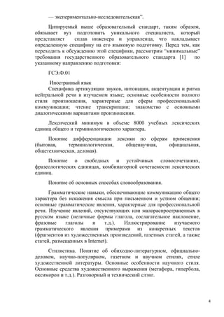 — экспериментально-исследовательская”.
     Цитируемый выше образовательный стандарт, таким образом,
обязывает вуз подготовить уникального специалиста, который
представляет    сплав инженера и управленца, что накладывает
определенную специфику на его языковую подготовку. Перед тем, как
переходить к обсуждению этой специфики, рассмотрим “минимальные”
требования государственного образовательного стандарта [1]     по
указанному направлению подготовки:
     ГСЭ.Ф.01
      Иностранный язык
     Специфика артикуляции звуков, интонации, акцентуации и ритма
нейтральной речи в изучаемом языке; основные особенности полного
стиля произношения, характерные для сферы профессиональной
коммуникации; чтение транскрипции; знакомство с основными
диалогическими вариантами произношения.
     Лексический минимум в объеме 8000 учебных лексических
единиц общего и терминологического характера.
     Понятие дифференциации лексики по сферам применения
(бытовая,    терминологическая, общенаучная, официальная,
общетехническая, деловая).
     Понятие о свободных и устойчивых словосочетаниях,
фразеологических единицах, комбинаторной сочетаемости лексических
единиц.
     Понятие об основных способах словообразования.
      Грамматические навыки, обеспечивающие коммуникацию общего
характера без искажения смысла при письменном и устном общении;
основные грамматические явления, характерные для профессиональной
речи. Изучение явлений, отсутствующих или малораспространенных в
русском языке (неличные формы глагола, сослагательное наклонение,
фразовые     глаголы    и     т.д.). Иллюстрирование     изучаемого
грамматического явления примерами из конкретных текстов
(фрагментов из художественных произведений, газетных статей, а также
статей, размещенных в Internet).
     Стилистика. Понятие об обиходно-литературном, официально-
деловом, научно-популярном, газетном и научном стилях, стиле
художественной литературы. Основные особенности научного стиля.
Основные средства художественного выражения (метафора, гипербола,
оксиморон и т.д.). Разговорный и технический слэнг.



                                                                       4
 