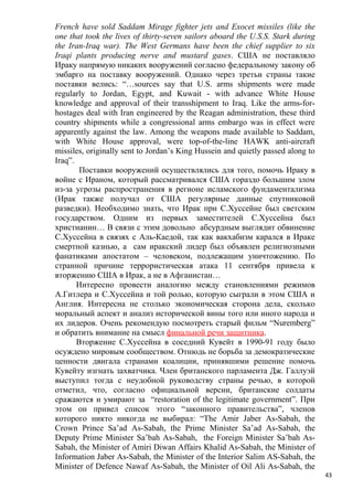 French have sold Saddam Mirage fighter jets and Exocet missiles (like the
one that took the lives of thirty-seven sailors aboard the U.S.S. Stark during
the Iran-Iraq war). The West Germans have been the chief supplier to six
Iraqi plants producing nerve and mustard gases. США не поставляло
Ираку напрямую никаких вооружений согласно федеральному закону об
эмбарго на поставку вооружений. Однако через третьи страны такие
поставки велись: “…sources say that U.S. arms shipments were made
regularly to Jordan, Egypt, and Kuwait - with advance White House
knowledge and approval of their transshipment to Iraq. Like the arms-for-
hostages deal with Iran engineered by the Reagan administration, these third
country shipments while a congressional arms embargo was in effect were
apparently against the law. Among the weapons made available to Saddam,
with White House approval, were top-of-the-line HAWK anti-aircraft
missiles, originally sent to Jordan’s King Hussein and quietly passed along to
Iraq”.
        Поставки вооружений осуществлялись для того, помочь Ираку в
войне с Ираном, который рассматривался США гораздо большим злом
из-за угрозы распространения в регионе исламского фундаментализма
(Ирак также получал от США регулярные данные спутниковой
разведки). Необходимо знать, что Ирак при С.Хуссейне был светским
государством. Одним из первых заместителей С.Хуссейна был
христианин… В связи с этим довольно абсурдным выглядит обвинение
С.Хуссейна в связях с Аль-Каедой, так как вакхабизм карался в Ираке
смертной казнью, а сам иракский лидер был объявлен религиозными
фанатиками апостатом – человеком, подлежащим уничтожению. По
странной причине террористическая атака 11 сентября привела к
вторжению США в Ирак, а не в Афганистан…
       Интересно провести аналогию между становлениями режимов
А.Гитлера и С.Хуссейна и той ролью, которую сыграли в этом США и
Англия. Интересна не столько экономическая сторона дела, сколько
моральный аспект и анализ исторической вины того или иного народа и
их лидеров. Очень рекомендую посмотреть старый фильм “Nuremberg”
и обратить внимание на смысл финальной речи защитника.
       Вторжение С.Хуссейна в соседний Кувейт в 1990-91 году было
осуждено мировым сообществом. Отнюдь не борьба за демократические
ценности двигала странами коалиции, принявшими решение помочь
Кувейту изгнать захватчика. Член британского парламента Дж. Галлуэй
выступил тогда с неудобной руководству страны речью, в которой
отметил, что, согласно официальной версии, британские солдаты
сражаются и умирают за “restoration of the legitimate government”. При
этом он привел список этого “законного правительства”, членов
которого никто никогда не выбирал: “The Amir Jaber As-Sabah, the
Crown Prince Sa’ad As-Sabah, the Prime Minister Sa’ad As-Sabah, the
Deputy Prime Minister Sa’bah As-Sabah, the Foreign Minister Sa’bah As-
Sabah, the Minister of Amiri Diwan Affairs Khalid As-Sabah, the Minister of
Information Jaber As-Sabah, the Minister of the Interior Salim AS-Sabah, the
Minister of Defence Nawaf As-Sabah, the Minister of Oil Ali As-Sabah, the
                                                                                 43
 