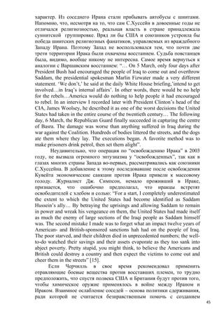 характер. Из соседнего Ирана стали прибывать автобусы с шиитами.
Напомню, что, несмотря на то, что сам С.Хуссейн в довоенные годы не
отличался религиозностью, реальная власть в стране принадлежала
суннитской группировке. Вряд ли бы США и союзников устроила бы
победа шиитских религиозных фанатиков, управляемых из враждебного
Западу Ирана. Поэтому Запад не воспользовался тем, что почти две
трети территории Ирака были охвачены восстанием. Судьба повстанцев
была, видимо, вообще никому не интересна. Самое время вернуться к
аналогии с Варшавским восстанием: “… On 5 March, only four days after
President Bush had encouraged the people of Iraq to come out and overthrow
Saddam, the presidential spokesman Marlin Fizwater made a very different
statement. ‘We don’t,’ he said at the daily White House briefing,’intend to get
involved…in Iraq’s internal affairs’. In other words, there would be no help
for the rebels…America would do nothing to help people it had encouraged
to rebel. In an interview I recorded later with President Clinton’s head of the
CIA, James Woolsey, he described it as one of the worst decisions the United
States had taken in the entire course of the twentieth century… The following
day, 6 March, the Republican Guard finally succeeded in capturing the centre
of Basra. The damage was worse than anything suffered in Iraq during the
war against the Coalition. Hundreds of bodies littered the streets, and the dogs
ate them where they lay. The executions began. A favorite method was to
make prisoners drink petrol, then set them alight”.
        Неудивительно, что операция по “освобождению Ирака” в 2003
году, не вызвала огромного энтузиазма у “освобожденных”, так как в
глазах многих страны Запада во-первых, рассматривались как союзники
С.Хуссейна. В добавление к этому последовавшие после освобождения
Кувейта экономические санкции против Ирака привели к массовому
голоду. Журналист Дж. Симпсон, немало проживший в Ираке,
признается, что ошибочно предполагал, что иракцы встретят
освободителей с хлебом и солью: “For a start, I completely underestimated
the extent to which the United States had become identified as Saddam
Hussein’s ally… By betraying the uprisings and allowing Saddam to remain
in power and wreak his vengeance on them, the United States had made itself
as much the enemy of large sections of the Iraqi people as Saddam himself
was. The second mistake I made was to forget what an impact twelve years of
American- and British-sponsored sanctions hah had on the people of Iraq.
The poor starved, and their children died in unprecedented numbers; the well-
to-do watched their savings and their assets evaporate as they too sank into
abject poverty. Pretty stupid, you might think, to believe the Americans and
British could destroy a country and then expect the victims to come out and
cheer them in the streets” [15].
       Если Черчилль в свое время рекомендовал применить
отравляющие боевые вещества против восставших племен, то трудно
предположить, что спустя полвека США и Британия будут против того,
чтобы химическое оружие применялось в войне между Ираном и
Ираком. Взаимное ослабление соседей – основа политики сдерживания,
ради которой не считается безнравственным помочь с созданием
                                                                                   45
 