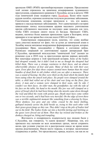 арсеналов ОМП (WMD) противоборствующим сторонам. Продолжение
этой логики отразилось на циничном игнорировании чудовищного
преступления, совершенного режимом С.Хуссейна, когда в августе 1988
года химической атаке подвергся город Халабджа. Более пяти тысяч
курдов погибло, огромное количество получили различные заболевания.
Генетические изменения, которые произошли в тех, кто выжил,
привели к наследственным заболеваниям. Этот единственный в истории
цивилизации эпизод использования оружия массового уничтожения
против собственного населения не послужил даже поводом для того,
чтобы США отозвали своего посла из Багдада. Президент США,
видимо, посчитал более важным притеснение турок в Болгарии, когда
примерно в то же время был отослан посол США из Софии…
       Единственным оправданием (если, конечно, это слово вообще
здесь уместно) является тот факт, что за сутки до химической атаки в
Халабжу вошли мятежные вооруженные формирования курдов, которых
поддерживал Иран, находящийся с Ираком в состоянии войны.
Руководил операцией по уничтожению курдов двоюродный брат
С.Хуссейна, прозванный впоследствии “химический Али” (казнен по
решению суда в 2010 году за преступления против мирных жителей).
Вот некоторые штрихи к этой трагической истории. Some of the bodies
had shrapnel wounds, but it didn’t look to me as though the shrapnel had
killed them. There was a strange waxinesss to their faces, and an almost
otherworldly absence of fear and pain. Many of them lay with their eyes
open. Even after five days these corpses seemed more human than the usual
bundles of dead flesh in old clothes which you see after a massacre. There
was a sound of buzzing: the flies were thick on the food which the family had
been eating when the attack took place. Six people were slumped around the
table; a child had rolled out of his chair and was lying on the floor, face
down. A man and a woman were slumped in their seats, side by side. I
couldn’t see their faces. An older man, the grandfather, lay with the side of
his face on the table, his hand to his mouth. His jaw was still clamped on a
piece of bread which he had been biting when the missile came down through
the roof and filled the room with poison gas. Death must have come within
one or two seconds, and it had been very merciful. On the edge of town there
was a terrible nightmarish moment like something from a drawing by Goya.
Three donkeys, two grey and one white, crazed by the latest shelling,
galloped insanely across the field beside us, trying to bite each other with
their grass-green fangs as they ran. They didn’t stop at the pile of bodies laid
out in the field. The bodies broke out into a horrible farting and belching as
the gases were forced out of them. Then they lay twisted and broken as the
donkeys charged on, biting and trampling.
       Жестокость и изощренность издевательств над людьми были у
С.Хуссейна, как говорится, “в одном флаконе”. Например, тем, кто
признался под пытками во всех возможных грехах, могли сохранить
жизнь при условии участия его в расстрельном взводе во время казни
группы родственников. Имели место тюрьмы, в которых заключенные
содержались в гробах. Это продолжалось, правда, недолго, так как их не
                                                                                   46
 