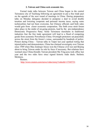 2. Taiwan and China seek economic ties.
       Formal trade talks between Taiwan and China began in the central
Taiwanese city of Taichung following an agreement to put a free trade pact
on the agenda of the next round of meetings in China. During preparatory
talks on Monday delegates decided to postpone a deal to avoid double
taxation and lowering cooperate and personal income taxes, saying some
technicalities had not been overcome, but Chinese officials said both sides
would gain from closer economic cooperation. The forth cross strait forum
takes place in the midst of on-going protests, lead by the pro-independence
Democratic Progressive Party. Some Taiwanese merchants in traditional
industries fear the free trade agreement will lead to a flood of competing
goods from economic Powerhouse China. Overnight protestors sat peacefully
across the street from the forum’s venue, surrounded by hundreds of police.
Protest during China – Taiwan talks in Taipei last year sparked rioting that
injured police and demonstrators. China has claimed sovereignty over Taiwan
since 1949 when Mao Zedong's forces won the Chinese civil war and Beijing
about to bring Taiwan under its rule by force if necessary. But relations have
warmed since China-friendly Taiwan president Ma Ying-jeou took office last
year and the two sides have since signed historic trade deals. Stefanie
McIntyre.
       Reuters.
       http://www.reuters.com/news/video/story?videoId=17345731




                                                                                 58
 