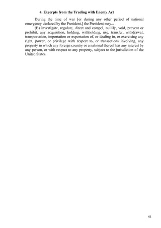 4. Excerpts from the Trading with Enemy Act
       During the time of war [or during any other period of national
emergency declared by the President,] the President may...
       (B) investigate, regulate, direct and compel, nullify, void, prevent or
prohibit, any acquisition, holding, withholding, use, transfer, withdrawal,
transportation, importation or exportation of, or dealing in, or exercising any
right, power, or privilege with respect to, or transactions involving, any
property in which any foreign country or a national thereof has any interest by
any person, or with respect to any property, subject to the jurisdiction of the
United States.




                                                                                  61
 