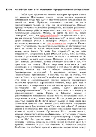 Глава 1. Английский язык и так называемая “профессиональная коммуникация”

             Любой курс предполагает наличие некоторых критериев оценки
       его усвоения. Невозможно, однако,          точно очертить параметры
       компетенции, когда речь идет о профессиональной коммуникации на
       английском языке. Проблемы начинаются, конечно, на чисто
       лингвистическом уровне, но этим они не исчерпываются. Приведу
       пример: сотрудник технического университета, желающий реализовать
       на Тайване свои разработки, скорее всего, знает, что power demand – это
       потребляемая мощность. Однако, не всегда те, кого мы зовем
       “технарями”, знают, что supply and demand – это предложение и спрос,
       так как владение “экономической терминологией” не входит обычно в
       сферу интересов ученых и инженеров. Общаясь с тайваньскими
       коллегами, нужно помнить, что тема независимости острова от Китая –
       очень чувствительная. Иногда нужно воздержаться от обсуждения этой
       темы, но далеко не всегда: почувствовав настроение собеседника,
       можно очень быстро “to make him cooperative”, осудив либо
       агрессивность материкового Китая (Mainland China), либо, наоборот,
       нелепость разделения великой нации на части – в зависимости от
       политических взглядов собеседника. Очевидно, что для того, чтобы
       быть немного дипломатом, нужны некоторые познания в том, что
       происходит на планете. Можно по-разному относиться к этой
       информации и к собственным пробелам в этой области. Легче всего,
       конечно, отнести все это к области специального знания
       (международные отношения). Я специально поставил слова
       “экономическая терминология” в кавычки, так как не считаю, что
       понятие “спрос и предложение” - из области узкого профессионализма.
       Эти слова и соответствующие понятия являются стандартными
       языковыми средствами образованного человека, когда речь идет о
       родном языке, и совершенно непонятно, почему при переходе к языку
       иностранному      эти    понятия     должны        вдруг    становиться
       “узкопрофессиональными”. То же самое относится и к вопросу о
       взаимоотношениях между Китаем и Тайванем: человек с
       университетским образованием должен хотя бы поверхностно знать о
       напряженности между этими странами. Кстати, редакторы мировых
       новостных каналов (CNN, BBC) исходят именно из этого факта при
       составлении сюжетов, лишь изредка давая возможность телезрителю
       освежить память фрагментами типа “Facts you need to know” об истории
       страны и ее проблемах. При этом вещание этих каналов рассчитано не
       только на людей с высшим образованием. Есть, конечно, нюансы,
       которые обязаны знать только профессионалы. Почувствовать эту грань
       нетрудно, что легко может пояснить следующий пример. В ноябре 2009
       года на ВВС был показан сюжет об опальном бывшем премьер-
       министре Таиланда, которому на родине грозил тюремный срок. Его
       временно приютила и дала пост советника по экономике соседняя
       Камбоджа, что неизбежно привело к усилению напряженности между
                                                                                 7
 