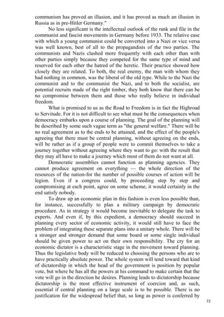 communism has proved an illusion, and it has proved as much an illusion in
Russia as in pre-Hitler Germany."
       No less significant is the intellectual outlook of the rank and file in the
communist and fascist movements in Germany before 1933. The relative ease
with which a young communist could be converted into a Nazi or vice versa
was well known, best of all to the propagandists of the two parties. The
communists and Nazis clashed more frequently with each other than with
other parties simply because they competed for the same type of mind and
reserved for each other the hatred of the heretic. Their practice showed how
closely they are related. To both, the real enemy, the man with whom they
had nothing in common, was the liberal of the old type. While to the Nazi the
communist and to the communist the Nazi, and to both the socialist, are
potential recruits made of the right timber, they both know that there can be
no compromise between them and those who really believe in individual
freedom.
       What is promised to us as the Road to Freedom is in fact the Highroad
to Servitude. For it is not difficult to see what must be the consequences when
democracy embarks upon a course of planning. The goal of the planning will
be described by some such vague term as "the general welfare." There will be
no real agreement as to the ends to be attained, and the effect of the people's
agreeing that there must be central planning, without agreeing on the ends,
will be rather as if a group of people were to commit themselves to take a
journey together without agreeing where they want to go: with the result that
they may all have to make a journey which most of them do not want at all.
       Democratic assemblies cannot function as planning agencies. They
cannot produce agreement on everything — the whole direction of the
resources of the nation-for the number of possible courses of action will be
legion. Even if a congress could, by proceeding step by step and
compromising at each point, agree on some scheme, it would certainly in the
end satisfy nobody.
       To draw up an economic plan in this fashion is even less possible than,
for instance, successfully to plan a military campaign by democratic
procedure. As in strategy it would become inevitable to delegate the task to
experts. And even if, by this expedient, a democracy should succeed in
planning every sector of economic activity, it would still have to face the
problem of integrating these separate plans into a unitary whole. There will be
a stronger and stronger demand that some board or some single individual
should be given power to act on their own responsibility. The cry for an
economic dictator is a characteristic stage in the movement toward planning.
Thus the legislative body will be reduced to choosing the persons who are to
have practically absolute power. The whole system will tend toward that kind
of dictatorship in which the head of the government is position by popular
vote, but where he has all the powers at his command to make certain that the
vote will go in the direction he desires. Planning leads to dictatorship because
dictatorship is the most effective instrument of coercion and, as such,
essential if central planning on a large scale is to be possible. There is no
justification for the widespread belief that, so long as power is conferred by
                                                                                     72
 