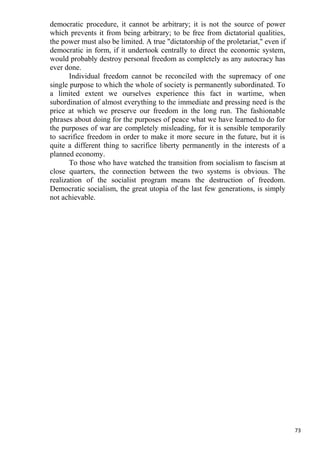 democratic procedure, it cannot be arbitrary; it is not the source of power
which prevents it from being arbitrary; to be free from dictatorial qualities,
the power must also be limited. A true "dictatorship of the proletariat," even if
democratic in form, if it undertook centrally to direct the economic system,
would probably destroy personal freedom as completely as any autocracy has
ever done.
       Individual freedom cannot be reconciled with the supremacy of one
single purpose to which the whole of society is permanently subordinated. To
a limited extent we ourselves experience this fact in wartime, when
subordination of almost everything to the immediate and pressing need is the
price at which we preserve our freedom in the long run. The fashionable
phrases about doing for the purposes of peace what we have learned.to do for
the purposes of war are completely misleading, for it is sensible temporarily
to sacrifice freedom in order to make it more secure in the future, but it is
quite a different thing to sacrifice liberty permanently in the interests of a
planned economy.
       To those who have watched the transition from socialism to fascism at
close quarters, the connection between the two systems is obvious. The
realization of the socialist program means the destruction of freedom.
Democratic socialism, the great utopia of the last few generations, is simply
not achievable.




                                                                                    73
 