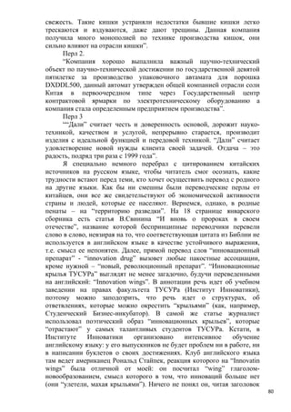 свежесть. Такие кишки устраняли недостатки бывшие кишки легко
трескаются и вздуваются, даже дают трещины. Данная компания
получила много монополией по технике производства кишок, они
сильно влияют на отрасли кишки”.
       Перл 2.
       “Компания хорошо выпалнила важный научно-технический
объект по паучно-технической достижении по государственной девятой
пятилетке за производство упаковочного автамата для порошка
DXDDL500, данный автомат утвержден общей компанией отрасли соли
Китая в первоочередном типе через Государственный центр
контрактовой ярмарки по электротехническому оборудованию а
компания стала определенным предприятием производства”.
       Перл 3
       ““Дали” считает честь и доверенность основой, дорожит науко-
техникой, качеством и услугой, непрерывно старается, производит
изделия с идеальной функцией и передовой техникой. “Дали” считает
удовлетворение новой нужды клиента своей задачей. Отдача – это
радость, подряд три раза с 1999 года”.
       Я специально немного перебрал с цитированием китайских
источников на русском языке, чтобы читатель смог осознать, какие
трудности встают перед теми, кто хочет осуществить перевод с родного
на другие языки. Как бы ни смешны были переводческие перлы от
китайцев, они все же свидетельствуют об экономической активности
страны и людей, которые ее населяют. Вернемся, однако, в родные
пенаты – на “территорию разведки”. На 18 странице январского
сборника есть статья В.Свинина “И вновь о пророках в своем
отечестве”, название которой беспринципные переводчики перевели
слово в слово, невзирая на то, что соответствующая цитата из Библии не
используется в английском языке в качестве устойчивого выражения,
т.е. смысл ее непонятен. Далее, прямой перевод слов “инновационный
препарат” - “innovation drug” вызовет любые пакостные ассоциации,
кроме нужной – “новый, революционный препарат”. “Инновационные
крылья ТУСУРа” выглядят не менее загадочно, будучи переведенными
на английский: “Innovation wings”. В аннотации речь идет об учебном
заведении на правах факультета ТУСУРа (Институт Инноватики),
поэтому можно заподозрить, что речь идет о структурах, об
ответвлениях, которые можно окрестить “крыльями” (как, например,
Студенческий Бизнес-инкубатор). В самой же статье журналист
использовал поэтический образ “инновационных крыльев”, которые
“отрастают” у самых талантливых студентов ТУСУРа. Кстати, в
Институте      Инноватики     организовано     интенсивное    обучение
английскому языку: у его выпускников не будет проблем ни в работе, ни
в написании буклетов о своих достижениях. Клуб английского языка
там ведет американец Рональд Стайпек, реакция которого на “Innovatin
wings” была отличной от моей: он посчитал “wing” глаголом-
новообразованием, смысл которого в том, что инноваций больше нет
(они “улетели, махая крыльями”). Ничего не понял он, читая заголовок
                                                                         80
 