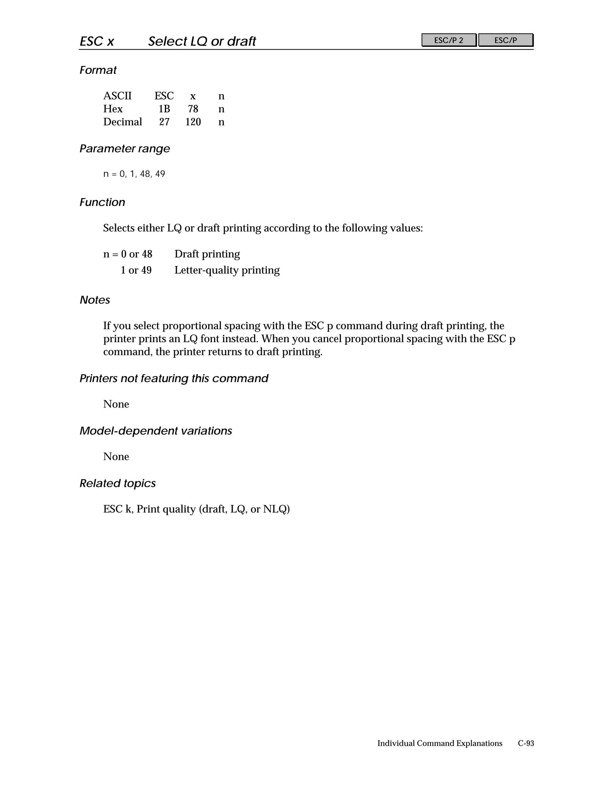 ESC x          Select LQ or draft                                             ESC/P 2        ESC/P


Format

    ASCII          ESC      x     n
    Hex             1B      78    n
    Decimal         27     120    n

Parameter range

    n = 0, 1, 48, 49


Function

    Selects either LQ or draft printing according to the following values:

    n = 0 or 48          Draft printing
         1 or 49         Letter-quality printing

Notes

    If you select proportional spacing with the ESC p command during draft printing, the
    printer prints an LQ font instead. When you cancel proportional spacing with the ESC p
    command, the printer returns to draft printing.

Printers not featuring this command

    None

Model-dependent variations

    None

Related topics

    ESC k, Print quality (draft, LQ, or NLQ)




                                                                Individual Command Explanations      C-93
 