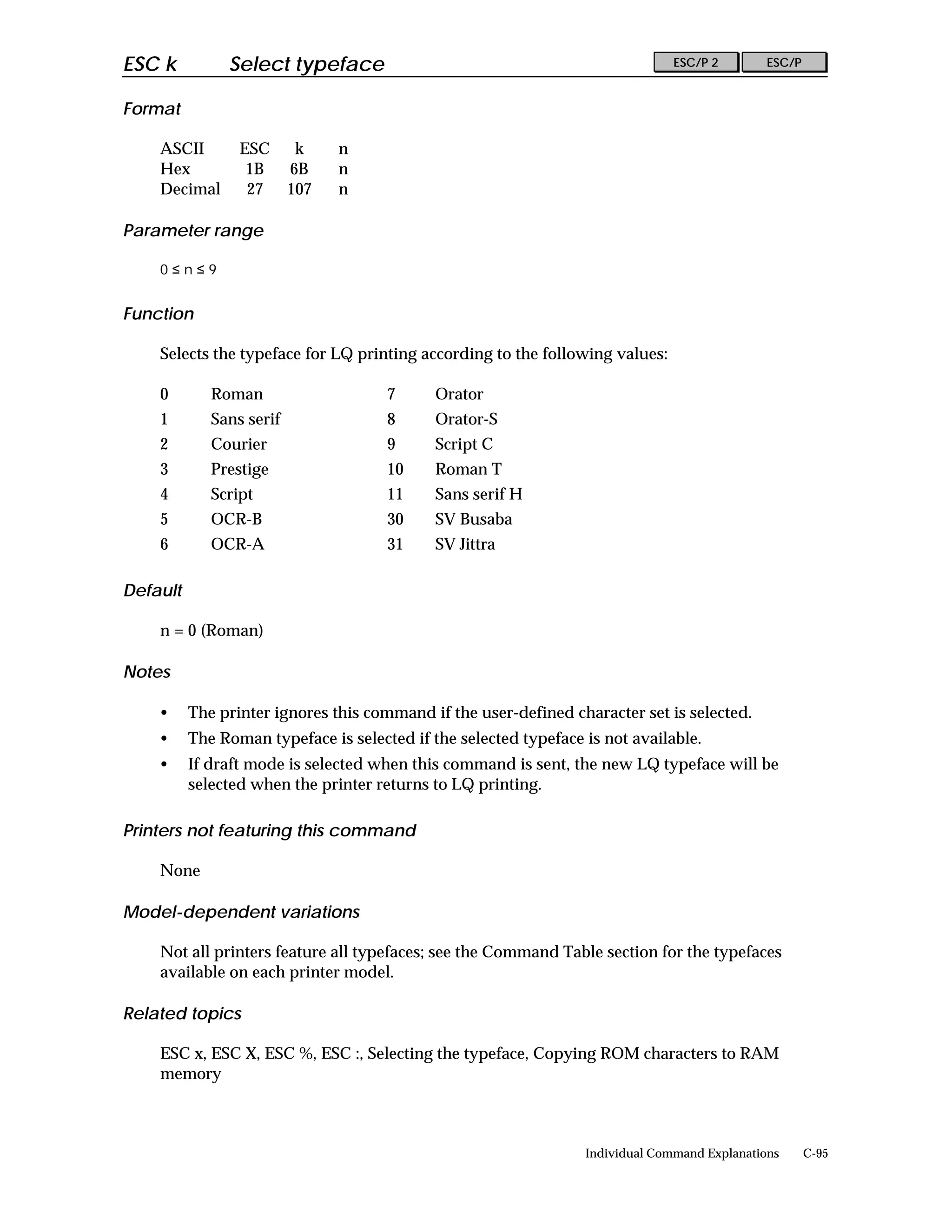 ESC k          Select typeface                                                  ESC/P 2        ESC/P


Format

    ASCII        ESC       k    n
    Hex           1B      6B    n
    Decimal       27      107   n

Parameter range

    0≤n≤9


Function

    Selects the typeface for LQ printing according to the following values:

    0        Roman                    7      Orator
    1        Sans serif               8      Orator-S
    2        Courier                  9      Script C
    3        Prestige                 10     Roman T
    4        Script                   11     Sans serif H
    5        OCR-B                    30     SV Busaba
    6        OCR-A                    31     SV Jittra

Default

    n = 0 (Roman)

Notes

    •     The printer ignores this command if the user-defined character set is selected.
    •     The Roman typeface is selected if the selected typeface is not available.
    •     If draft mode is selected when this command is sent, the new LQ typeface will be
          selected when the printer returns to LQ printing.

Printers not featuring this command

    None

Model-dependent variations

    Not all printers feature all typefaces; see the Command Table section for the typefaces
    available on each printer model.

Related topics

    ESC x, ESC X, ESC %, ESC :, Selecting the typeface, Copying ROM characters to RAM
    memory



                                                                  Individual Command Explanations      C-95
 
