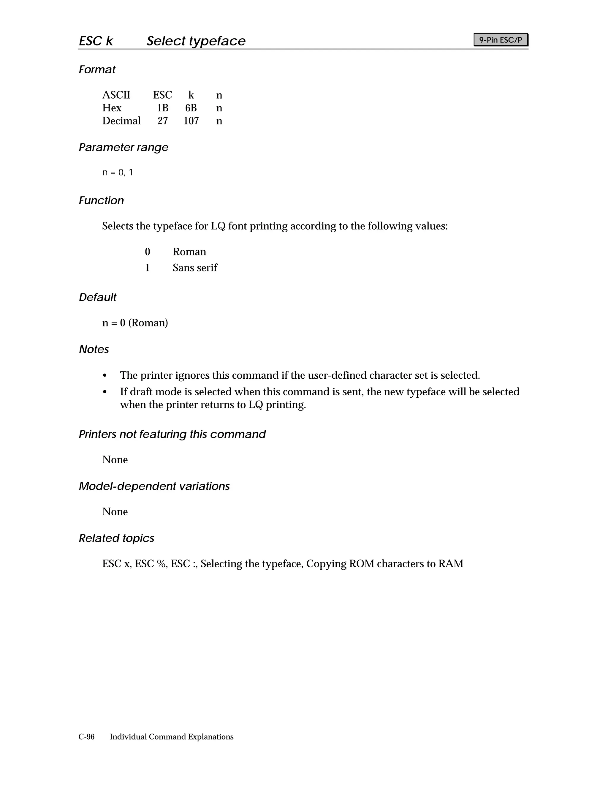 ESC k               Select typeface                                                        9-Pin ESC/P


Format

       ASCII           ESC      k     n
       Hex              1B     6B     n
       Decimal          27     107    n

Parameter range

       n = 0, 1


Function

       Selects the typeface for LQ font printing according to the following values:

                   0         Roman
                   1         Sans serif

Default

       n = 0 (Roman)

Notes

       •     The printer ignores this command if the user-defined character set is selected.
       •     If draft mode is selected when this command is sent, the new typeface will be selected
             when the printer returns to LQ printing.

Printers not featuring this command

       None

Model-dependent variations

       None

Related topics

       ESC x, ESC %, ESC :, Selecting the typeface, Copying ROM characters to RAM




C-96       Individual Command Explanations
 