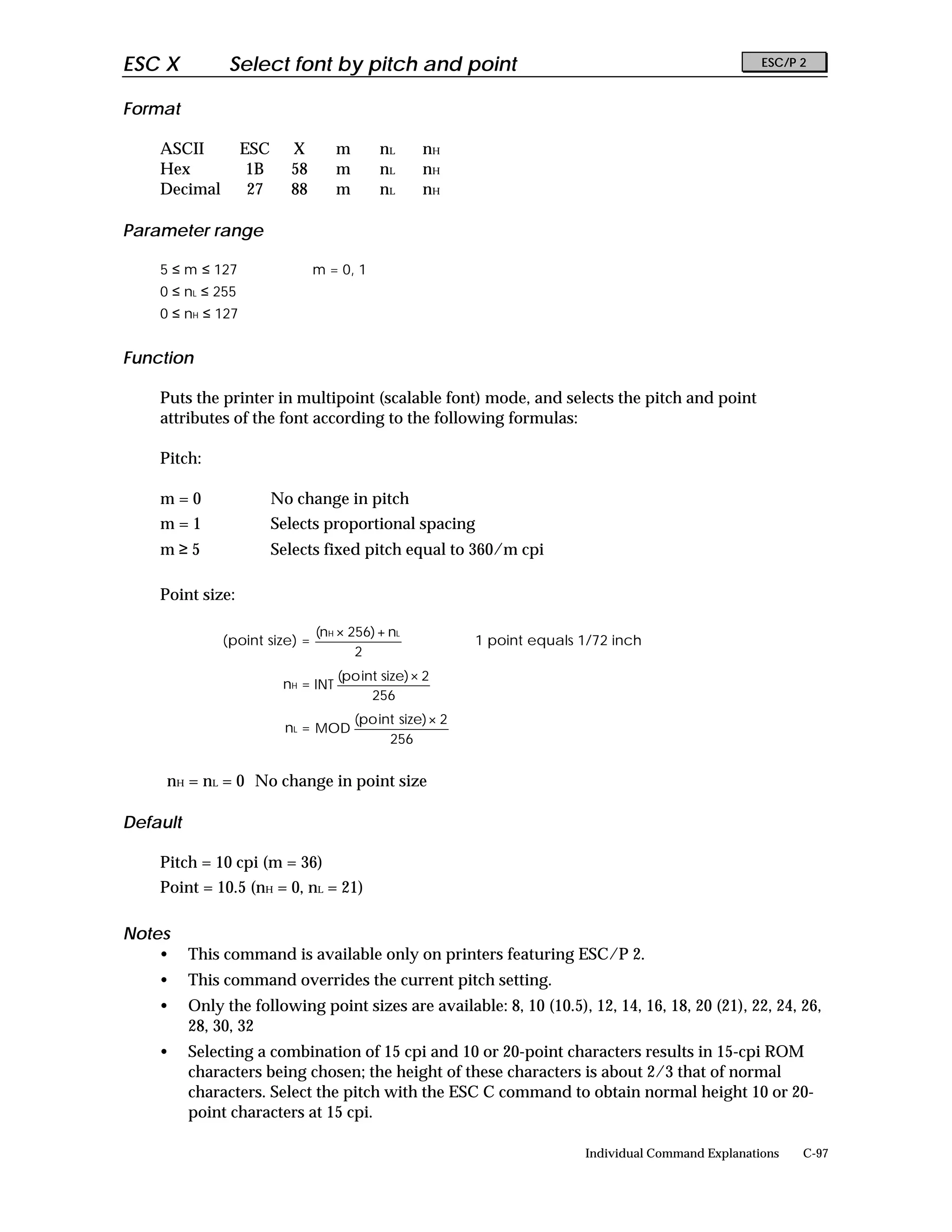 ESC X           Select font by pitch and point                                                          ESC/P 2


Format

    ASCII          ESC     X         m       nL      nH
    Hex             1B     58        m       nL      nH
    Decimal         27     88        m       nL      nH

Parameter range

    5 ≤ m ≤ 127                 m = 0, 1
    0 ≤ nL ≤ 255
    0 ≤ nH ≤ 127


Function

    Puts the printer in multipoint (scalable font) mode, and selects the pitch and point
    attributes of the font according to the following formulas:

    Pitch:

    m=0                  No change in pitch
    m=1                  Selects proportional spacing
    m≥5                  Selects fixed pitch equal to 360/m cpi

    Point size:

                                (nH × 256) + nL
               (point size) =                                1 point equals 1/72 inch
                                       2
                                     (po int size) × 2
                          nH = INT
                                           256
                                         (po int size) × 2
                          nL = MOD
                                               256


     nH = nL = 0 No change in point size

Default

    Pitch = 10 cpi (m = 36)
    Point = 10.5 (nH = 0, nL = 21)

Notes
    •     This command is available only on printers featuring ESC/P 2.
    •     This command overrides the current pitch setting.
    •     Only the following point sizes are available: 8, 10 (10.5), 12, 14, 16, 18, 20 (21), 22, 24, 26,
          28, 30, 32
    •     Selecting a combination of 15 cpi and 10 or 20-point characters results in 15-cpi ROM
          characters being chosen; the height of these characters is about 2/3 that of normal
          characters. Select the pitch with the ESC C command to obtain normal height 10 or 20-
          point characters at 15 cpi.

                                                                            Individual Command Explanations   C-97
 