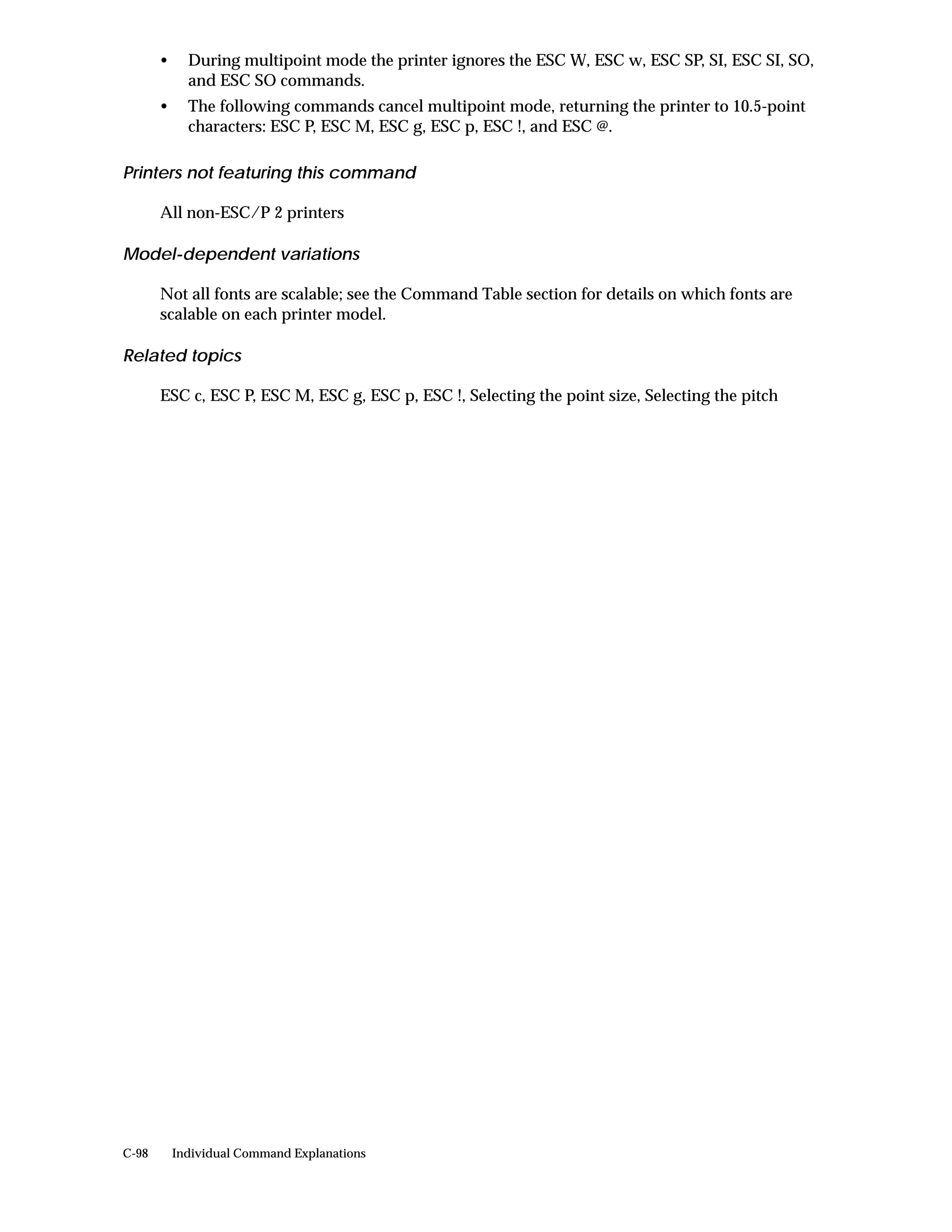 •     During multipoint mode the printer ignores the ESC W, ESC w, ESC SP, SI, ESC SI, SO,
             and ESC SO commands.
       •     The following commands cancel multipoint mode, returning the printer to 10.5-point
             characters: ESC P, ESC M, ESC g, ESC p, ESC !, and ESC @.

Printers not featuring this command

       All non-ESC/P 2 printers

Model-dependent variations

       Not all fonts are scalable; see the Command Table section for details on which fonts are
       scalable on each printer model.

Related topics

       ESC c, ESC P, ESC M, ESC g, ESC p, ESC !, Selecting the point size, Selecting the pitch




C-98       Individual Command Explanations
 