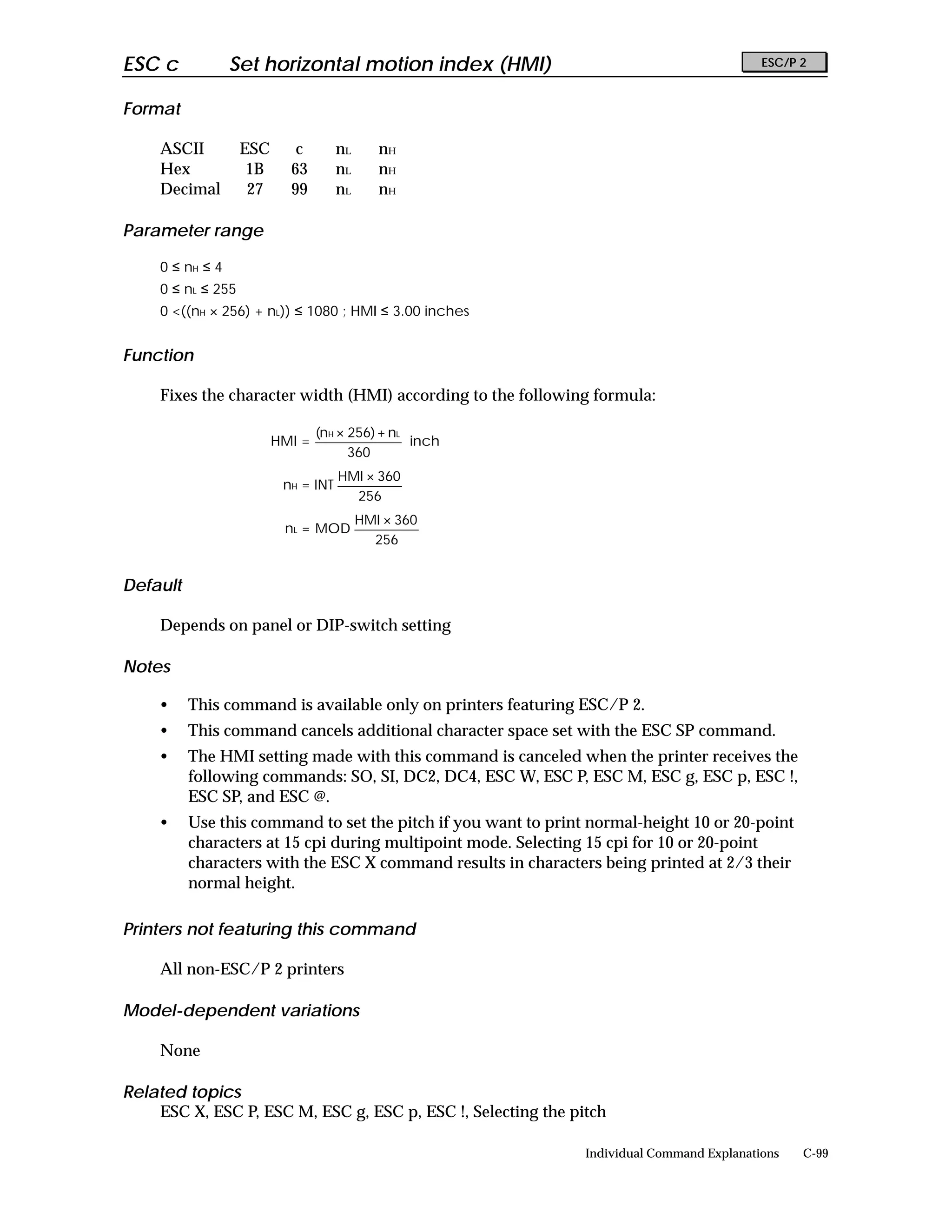 ESC c             Set horizontal motion index (HMI)                                         ESC/P 2


Format

     ASCII          ESC      c        nL      nH
     Hex             1B     63        nL      nH
     Decimal         27     99        nL      nH

Parameter range

     0 ≤ nH ≤ 4
     0 ≤ nL ≤ 255
     0 <((nH × 256) + nL)) ≤ 1080 ; HMI ≤ 3.00 inches


Function

     Fixes the character width (HMI) according to the following formula:

                                  (nH × 256) + nL
                          HMI =                   inch
                                        360
                                      HMI × 360
                           nH = INT
                                        256
                                           HMI × 360
                           nL = MOD
                                             256


Default

     Depends on panel or DIP-switch setting

Notes

     •    This command is available only on printers featuring ESC/P 2.
     •    This command cancels additional character space set with the ESC SP command.
     •    The HMI setting made with this command is canceled when the printer receives the
          following commands: SO, SI, DC2, DC4, ESC W, ESC P, ESC M, ESC g, ESC p, ESC !,
          ESC SP, and ESC @.
     •    Use this command to set the pitch if you want to print normal-height 10 or 20-point
          characters at 15 cpi during multipoint mode. Selecting 15 cpi for 10 or 20-point
          characters with the ESC X command results in characters being printed at 2/3 their
          normal height.

Printers not featuring this command

     All non-ESC/P 2 printers

Model-dependent variations

     None

Related topics
    ESC X, ESC P, ESC M, ESC g, ESC p, ESC !, Selecting the pitch

                                                                Individual Command Explanations   C-99
 