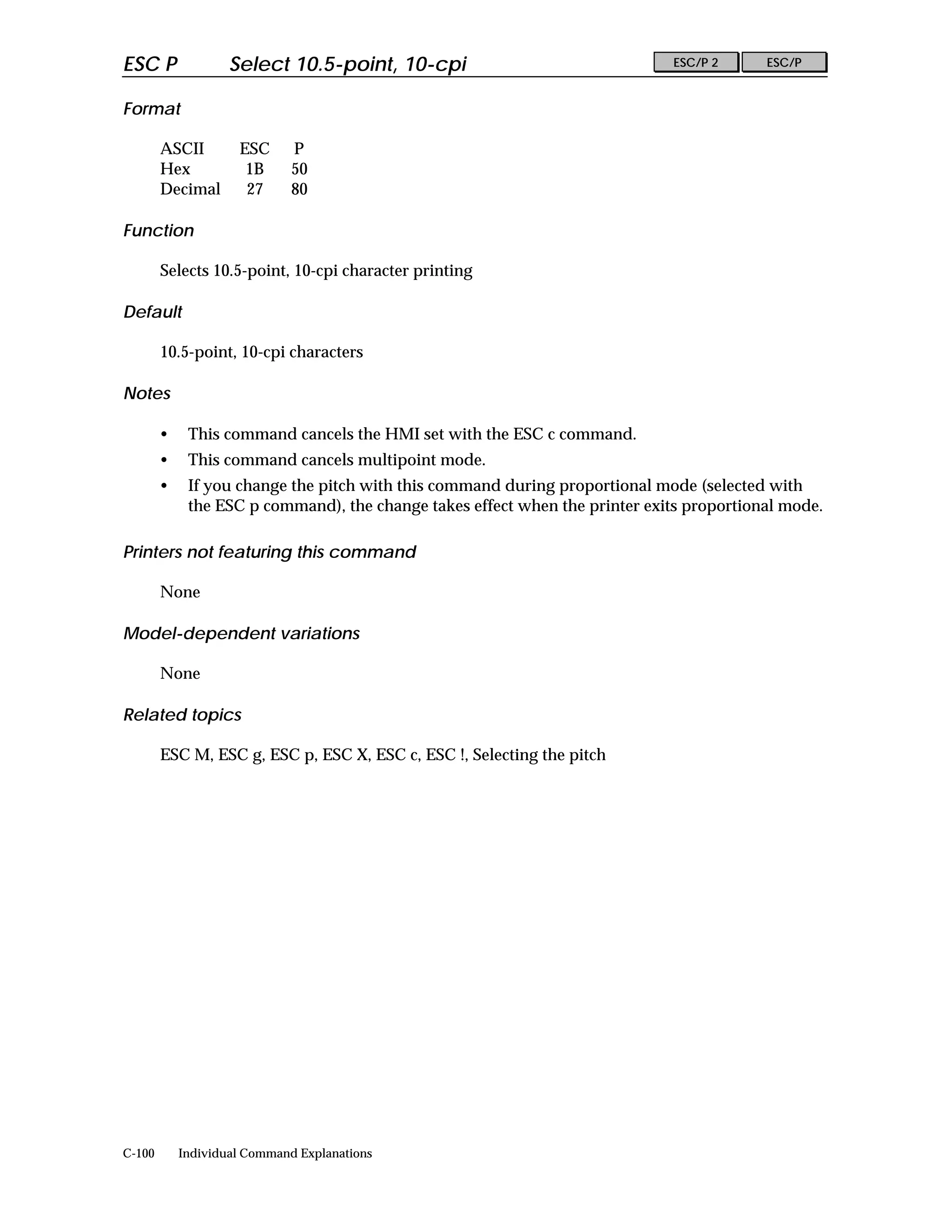 ESC P               Select 10.5-point, 10-cpi                                ESC/P 2      ESC/P


Format

        ASCII        ESC      P
        Hex           1B      50
        Decimal       27      80

Function

        Selects 10.5-point, 10-cpi character printing

Default

        10.5-point, 10-cpi characters

Notes

        •    This command cancels the HMI set with the ESC c command.
        •    This command cancels multipoint mode.
        •    If you change the pitch with this command during proportional mode (selected with
             the ESC p command), the change takes effect when the printer exits proportional mode.

Printers not featuring this command

        None

Model-dependent variations

        None

Related topics

        ESC M, ESC g, ESC p, ESC X, ESC c, ESC !, Selecting the pitch




C-100       Individual Command Explanations
 
