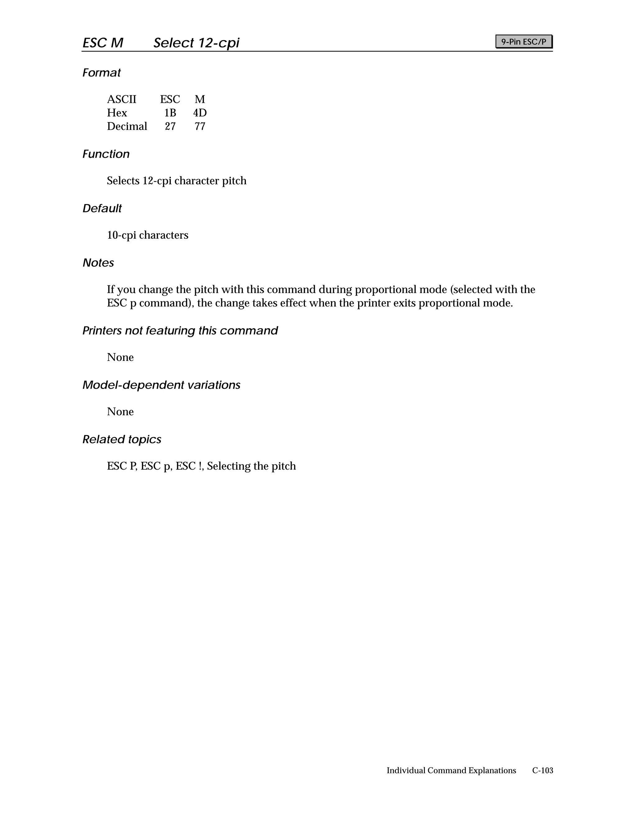 ESC M         Select 12-cpi                                                           9-Pin ESC/P


Format

    ASCII      ESC      M
    Hex         1B      4D
    Decimal     27      77

Function

    Selects 12-cpi character pitch

Default

    10-cpi characters

Notes

    If you change the pitch with this command during proportional mode (selected with the
    ESC p command), the change takes effect when the printer exits proportional mode.

Printers not featuring this command

    None

Model-dependent variations

    None

Related topics

    ESC P, ESC p, ESC !, Selecting the pitch




                                                           Individual Command Explanations   C-103
 
