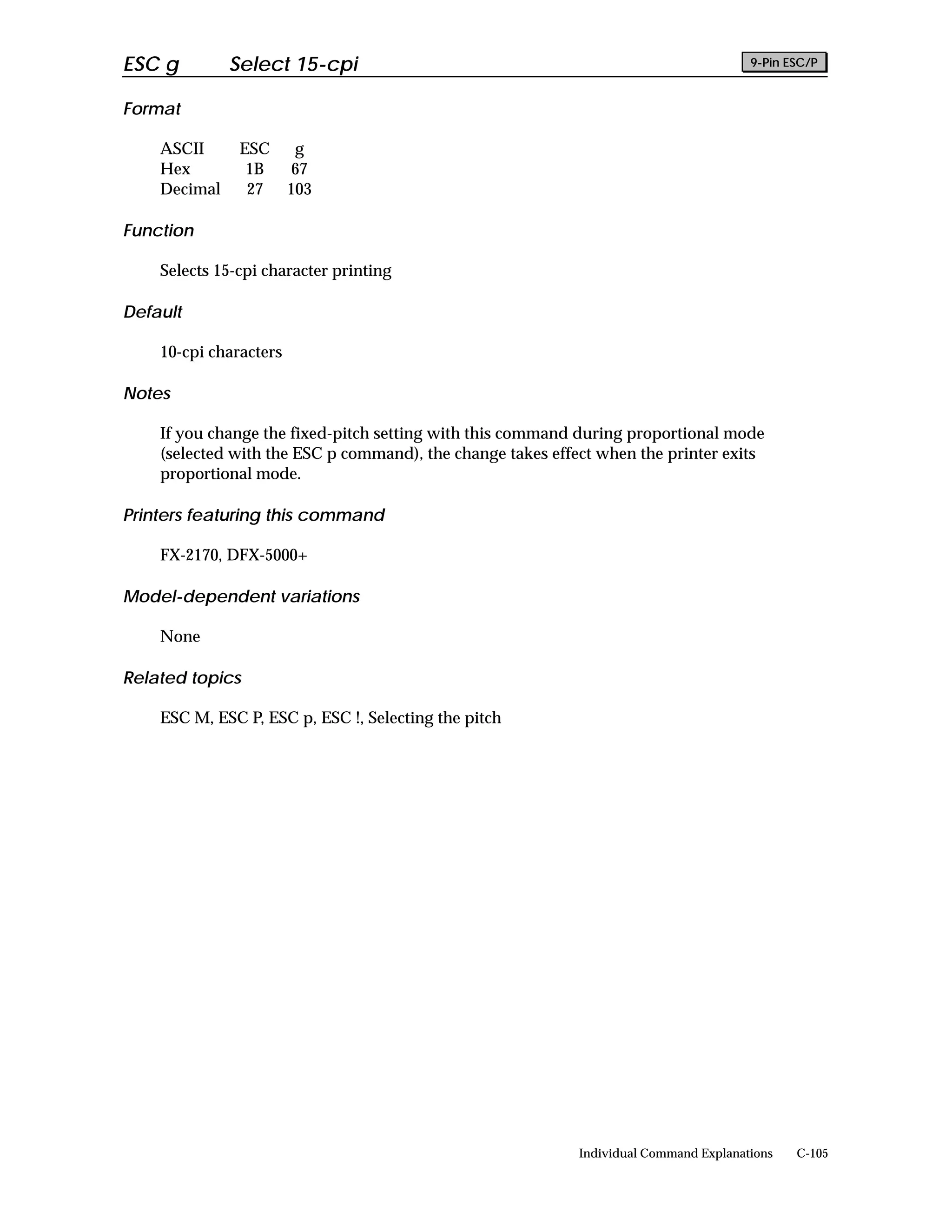 ESC g         Select 15-cpi                                                            9-Pin ESC/P


Format

    ASCII      ESC       g
    Hex         1B       67
    Decimal     27      103

Function

    Selects 15-cpi character printing

Default

    10-cpi characters

Notes

    If you change the fixed-pitch setting with this command during proportional mode
    (selected with the ESC p command), the change takes effect when the printer exits
    proportional mode.

Printers featuring this command

    FX-2170, DFX-5000+

Model-dependent variations

    None

Related topics

    ESC M, ESC P, ESC p, ESC !, Selecting the pitch




                                                            Individual Command Explanations   C-105
 