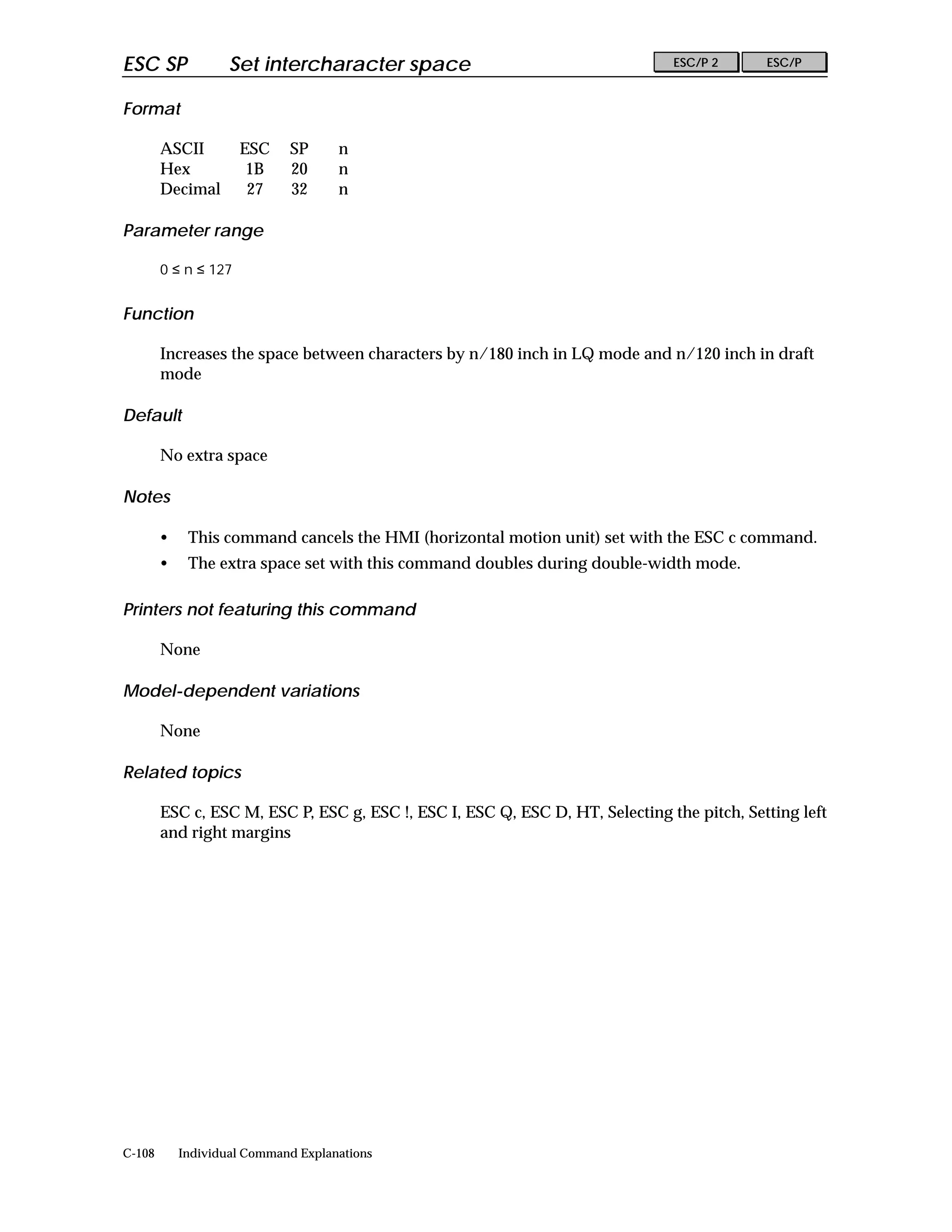 ESC SP              Set intercharacter space                                   ESC/P 2      ESC/P


Format

        ASCII         ESC    SP      n
        Hex            1B    20      n
        Decimal        27    32      n

Parameter range

        0 ≤ n ≤ 127


Function

        Increases the space between characters by n/180 inch in LQ mode and n/120 inch in draft
        mode

Default

        No extra space

Notes

        •    This command cancels the HMI (horizontal motion unit) set with the ESC c command.
        •    The extra space set with this command doubles during double-width mode.

Printers not featuring this command

        None

Model-dependent variations

        None

Related topics

        ESC c, ESC M, ESC P, ESC g, ESC !, ESC I, ESC Q, ESC D, HT, Selecting the pitch, Setting left
        and right margins




C-108       Individual Command Explanations
 