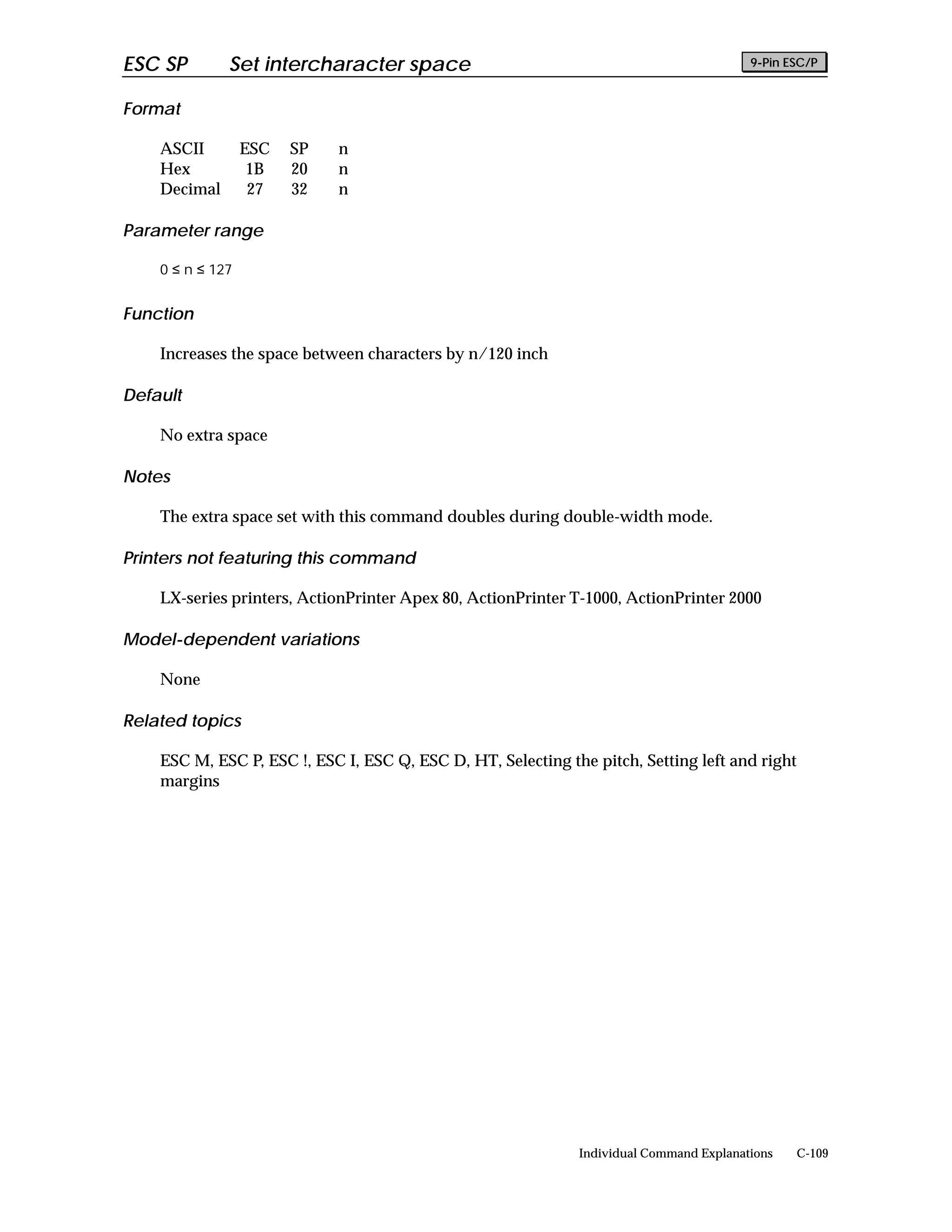 ESC SP        Set intercharacter space                                                   9-Pin ESC/P


Format

    ASCII         ESC   SP   n
    Hex            1B   20   n
    Decimal        27   32   n

Parameter range

    0 ≤ n ≤ 127


Function

    Increases the space between characters by n/120 inch

Default

    No extra space

Notes

    The extra space set with this command doubles during double-width mode.

Printers not featuring this command

    LX-series printers, ActionPrinter Apex 80, ActionPrinter T-1000, ActionPrinter 2000

Model-dependent variations

    None

Related topics

    ESC M, ESC P, ESC !, ESC I, ESC Q, ESC D, HT, Selecting the pitch, Setting left and right
    margins




                                                              Individual Command Explanations   C-109
 
