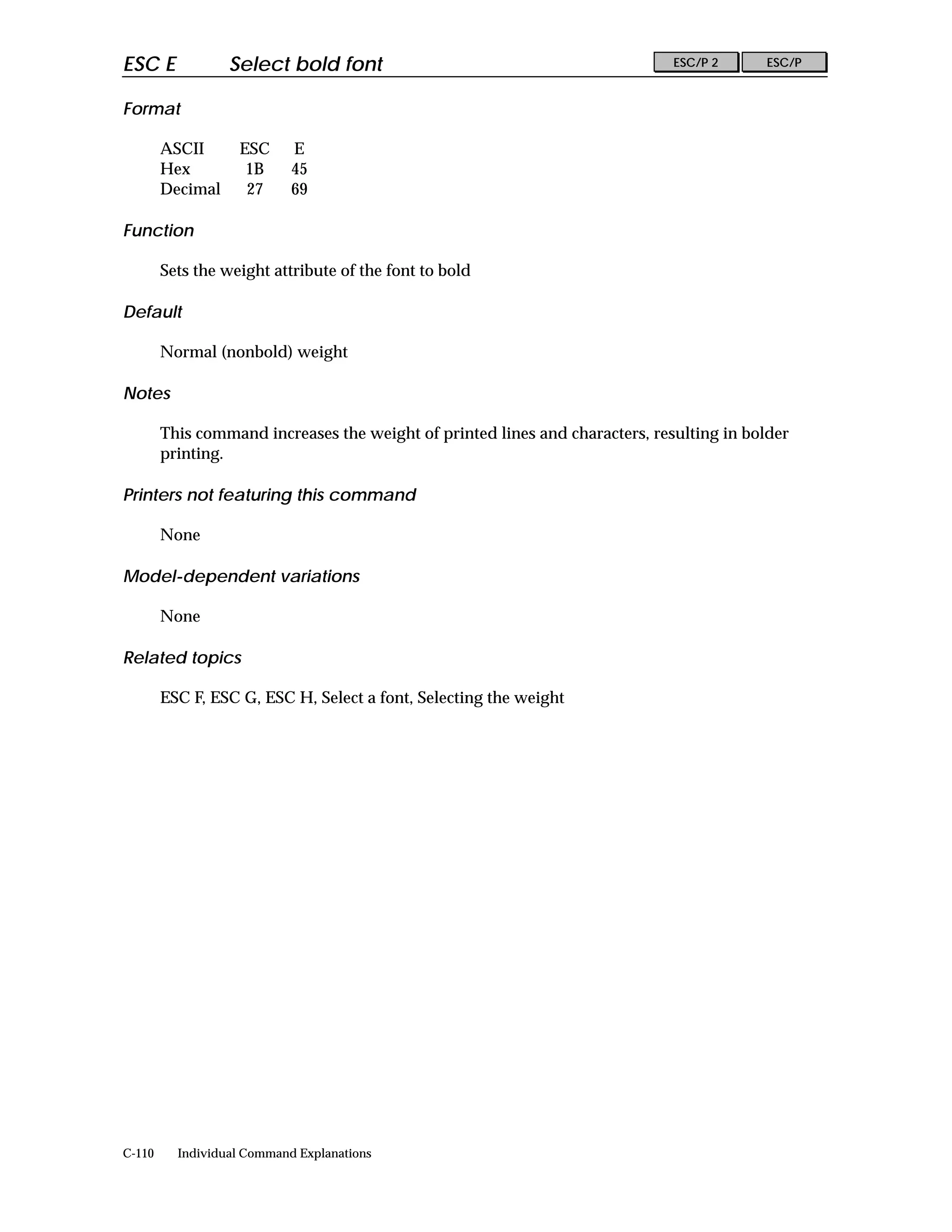ESC E             Select bold font                                            ESC/P 2     ESC/P


Format

        ASCII      ESC      E
        Hex         1B      45
        Decimal     27      69

Function

        Sets the weight attribute of the font to bold

Default

        Normal (nonbold) weight

Notes

        This command increases the weight of printed lines and characters, resulting in bolder
        printing.

Printers not featuring this command

        None

Model-dependent variations

        None

Related topics

        ESC F, ESC G, ESC H, Select a font, Selecting the weight




C-110     Individual Command Explanations
 