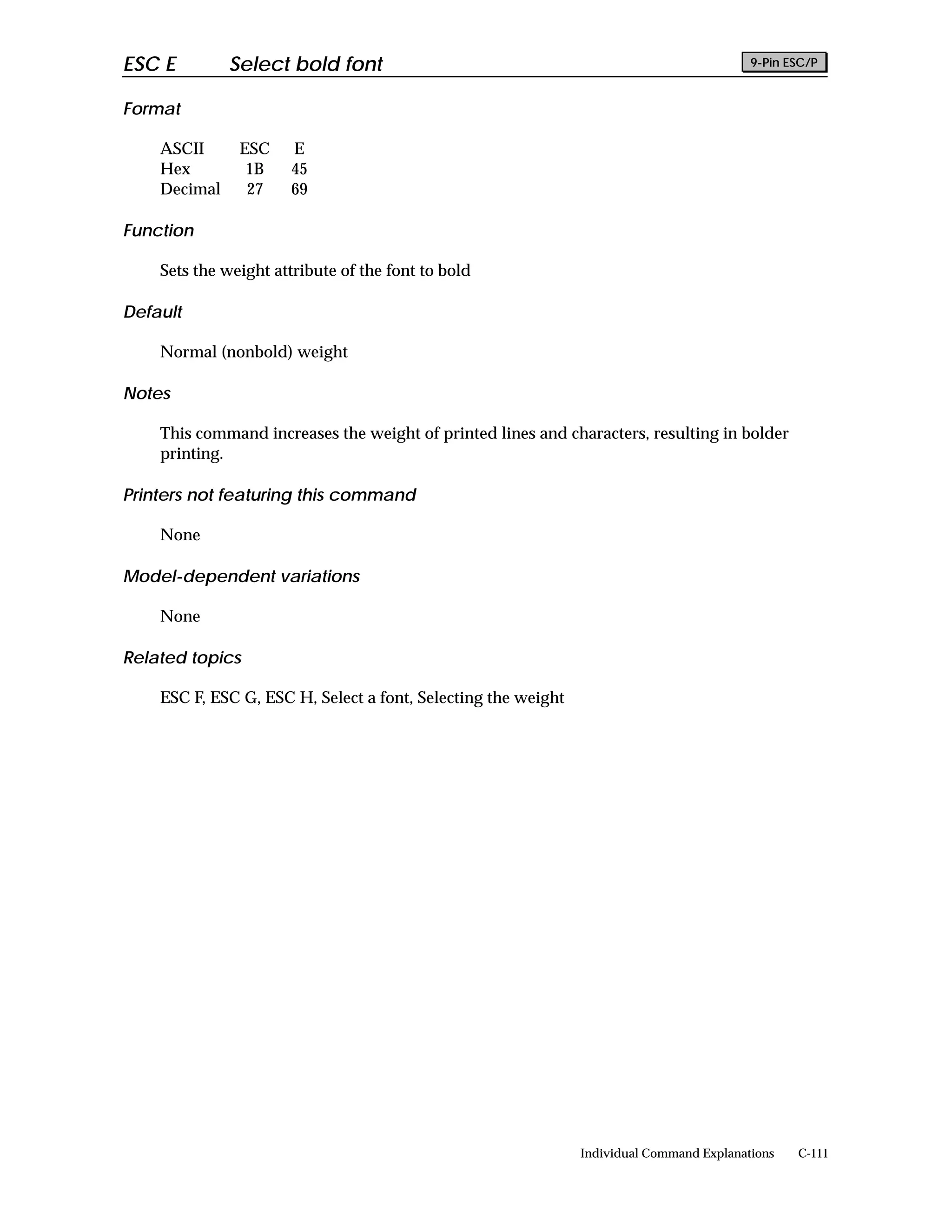 ESC E         Select bold font                                                            9-Pin ESC/P


Format

    ASCII      ESC    E
    Hex         1B    45
    Decimal     27    69

Function

    Sets the weight attribute of the font to bold

Default

    Normal (nonbold) weight

Notes

    This command increases the weight of printed lines and characters, resulting in bolder
    printing.

Printers not featuring this command

    None

Model-dependent variations

    None

Related topics

    ESC F, ESC G, ESC H, Select a font, Selecting the weight




                                                               Individual Command Explanations   C-111
 