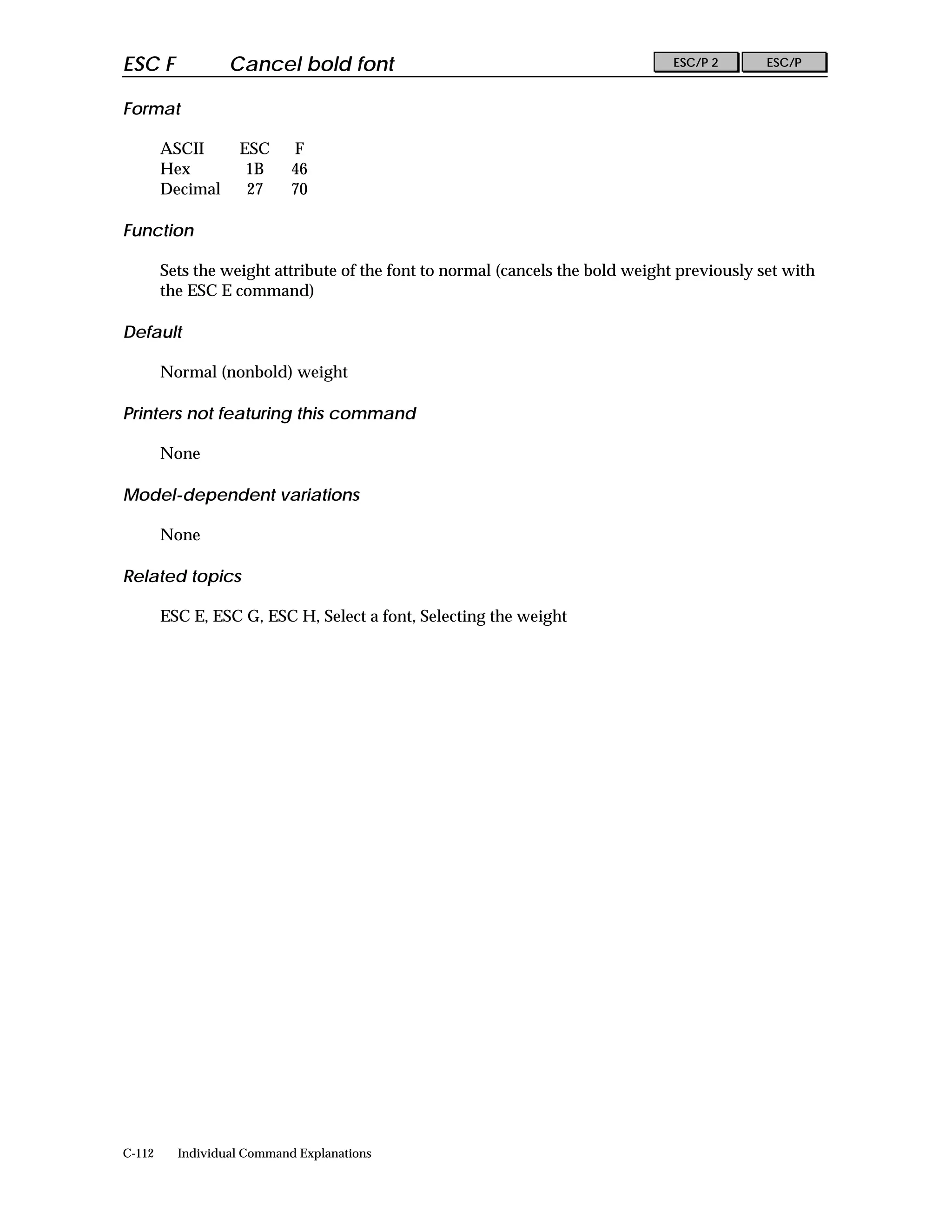 ESC F             Cancel bold font                                              ESC/P 2      ESC/P


Format

        ASCII      ESC      F
        Hex         1B      46
        Decimal     27      70

Function

        Sets the weight attribute of the font to normal (cancels the bold weight previously set with
        the ESC E command)

Default

        Normal (nonbold) weight

Printers not featuring this command

        None

Model-dependent variations

        None

Related topics

        ESC E, ESC G, ESC H, Select a font, Selecting the weight




C-112     Individual Command Explanations
 
