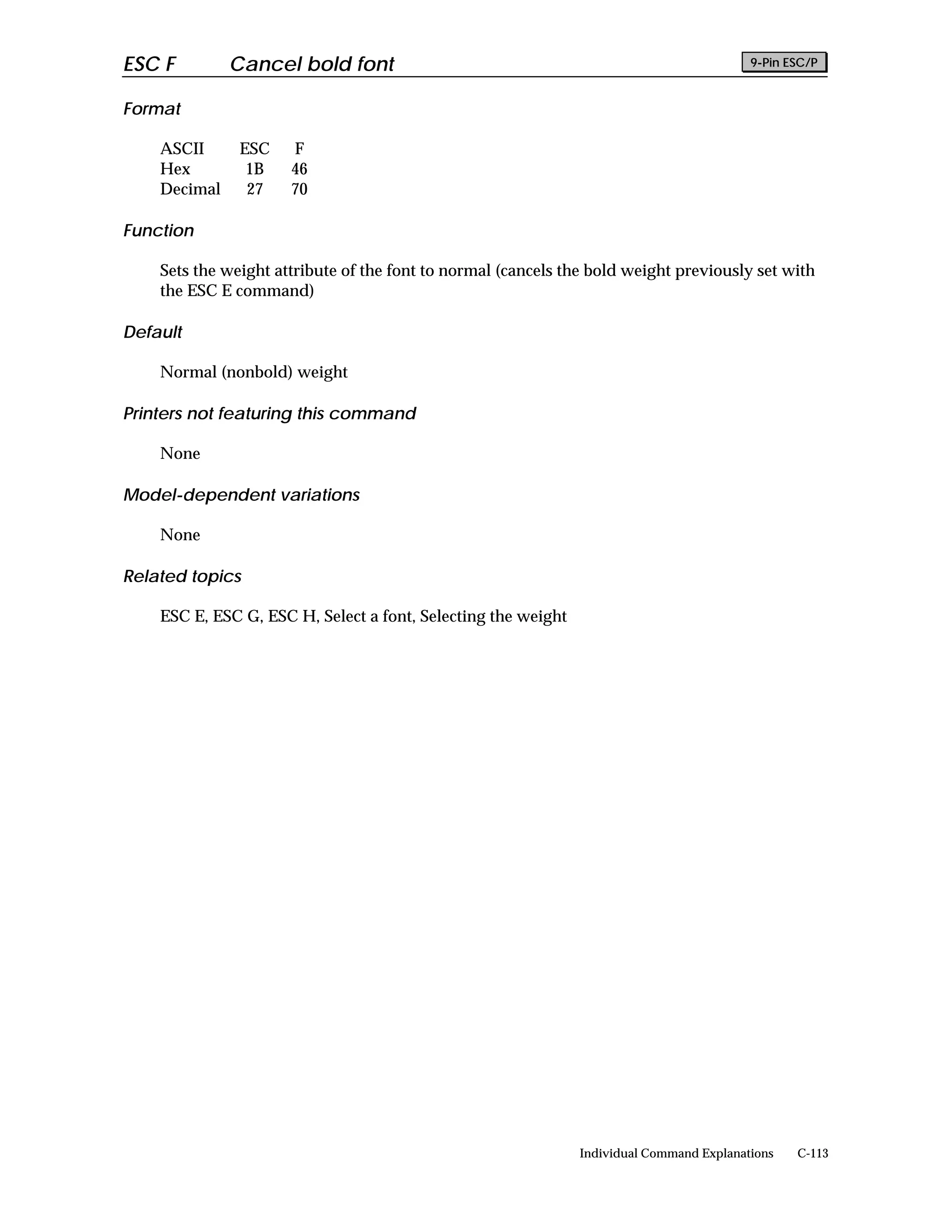 ESC F         Cancel bold font                                                            9-Pin ESC/P


Format

    ASCII      ESC    F
    Hex         1B    46
    Decimal     27    70

Function

    Sets the weight attribute of the font to normal (cancels the bold weight previously set with
    the ESC E command)

Default

    Normal (nonbold) weight

Printers not featuring this command

    None

Model-dependent variations

    None

Related topics

    ESC E, ESC G, ESC H, Select a font, Selecting the weight




                                                               Individual Command Explanations   C-113
 
