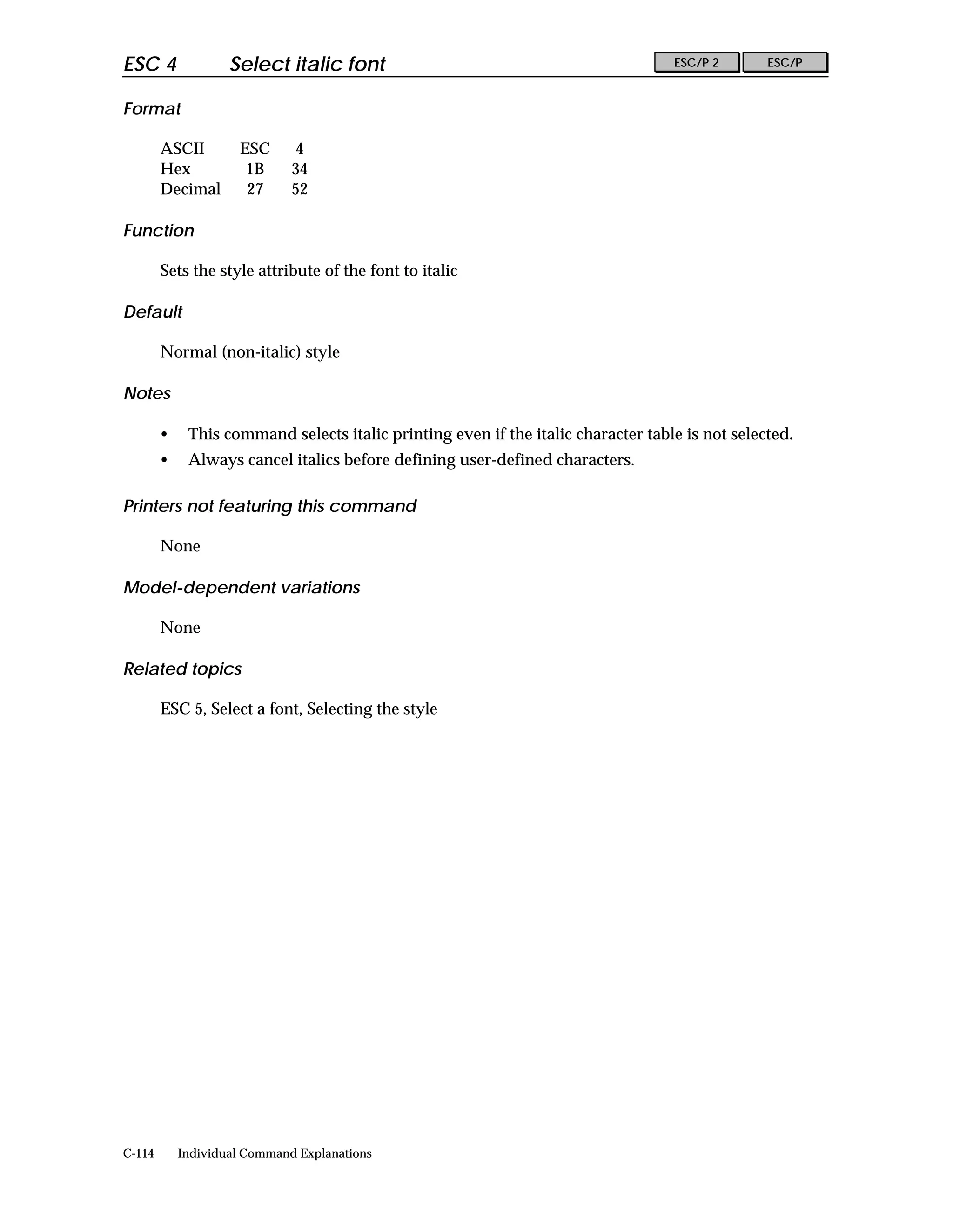 ESC 4               Select italic font                                             ESC/P 2       ESC/P


Format

        ASCII        ESC      4
        Hex           1B      34
        Decimal       27      52

Function

        Sets the style attribute of the font to italic

Default

        Normal (non-italic) style

Notes

        •    This command selects italic printing even if the italic character table is not selected.
        •    Always cancel italics before defining user-defined characters.

Printers not featuring this command

        None

Model-dependent variations

        None

Related topics

        ESC 5, Select a font, Selecting the style




C-114       Individual Command Explanations
 