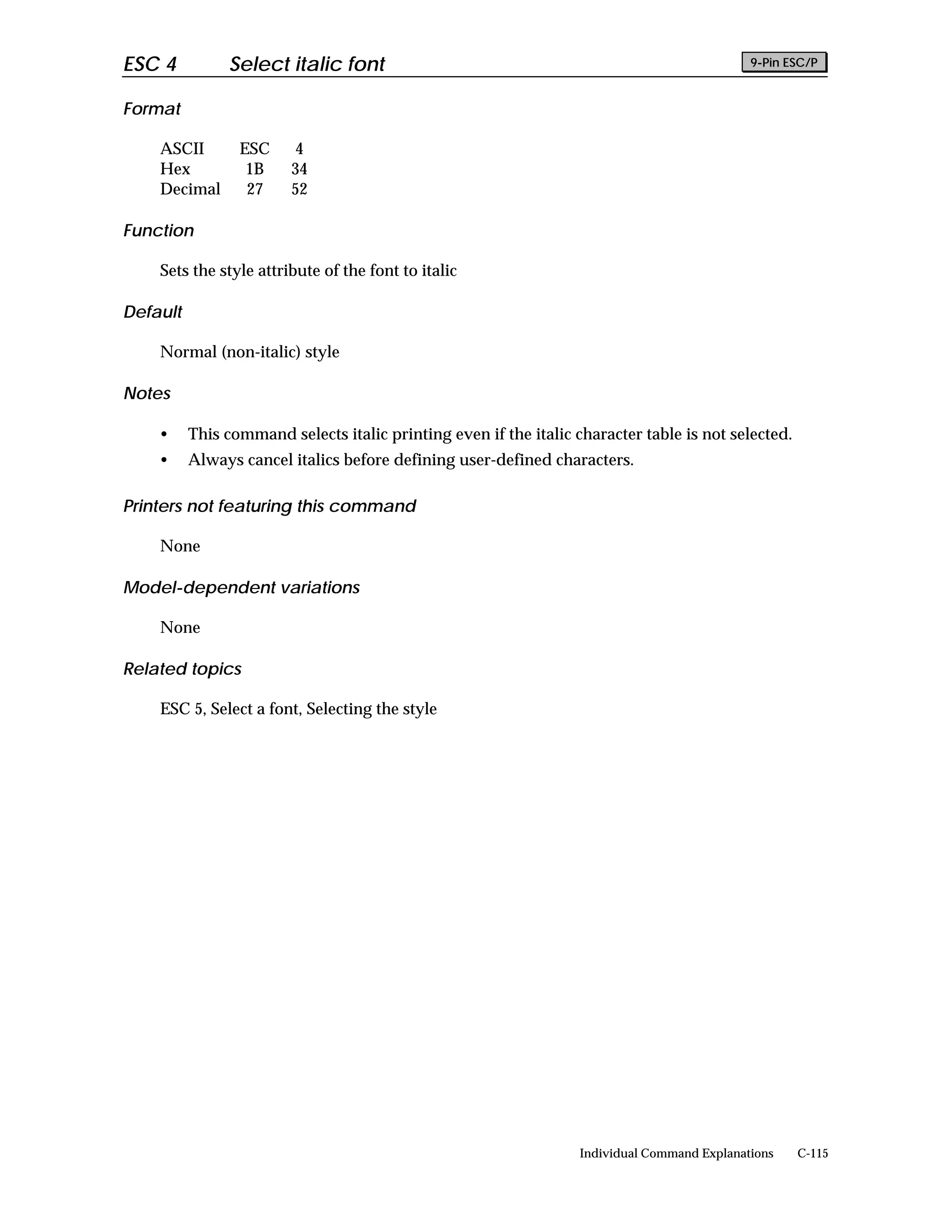 ESC 4          Select italic font                                                             9-Pin ESC/P


Format

    ASCII        ESC     4
    Hex           1B     34
    Decimal       27     52

Function

    Sets the style attribute of the font to italic

Default

    Normal (non-italic) style

Notes

    •     This command selects italic printing even if the italic character table is not selected.
    •     Always cancel italics before defining user-defined characters.

Printers not featuring this command

    None

Model-dependent variations

    None

Related topics

    ESC 5, Select a font, Selecting the style




                                                                   Individual Command Explanations   C-115
 