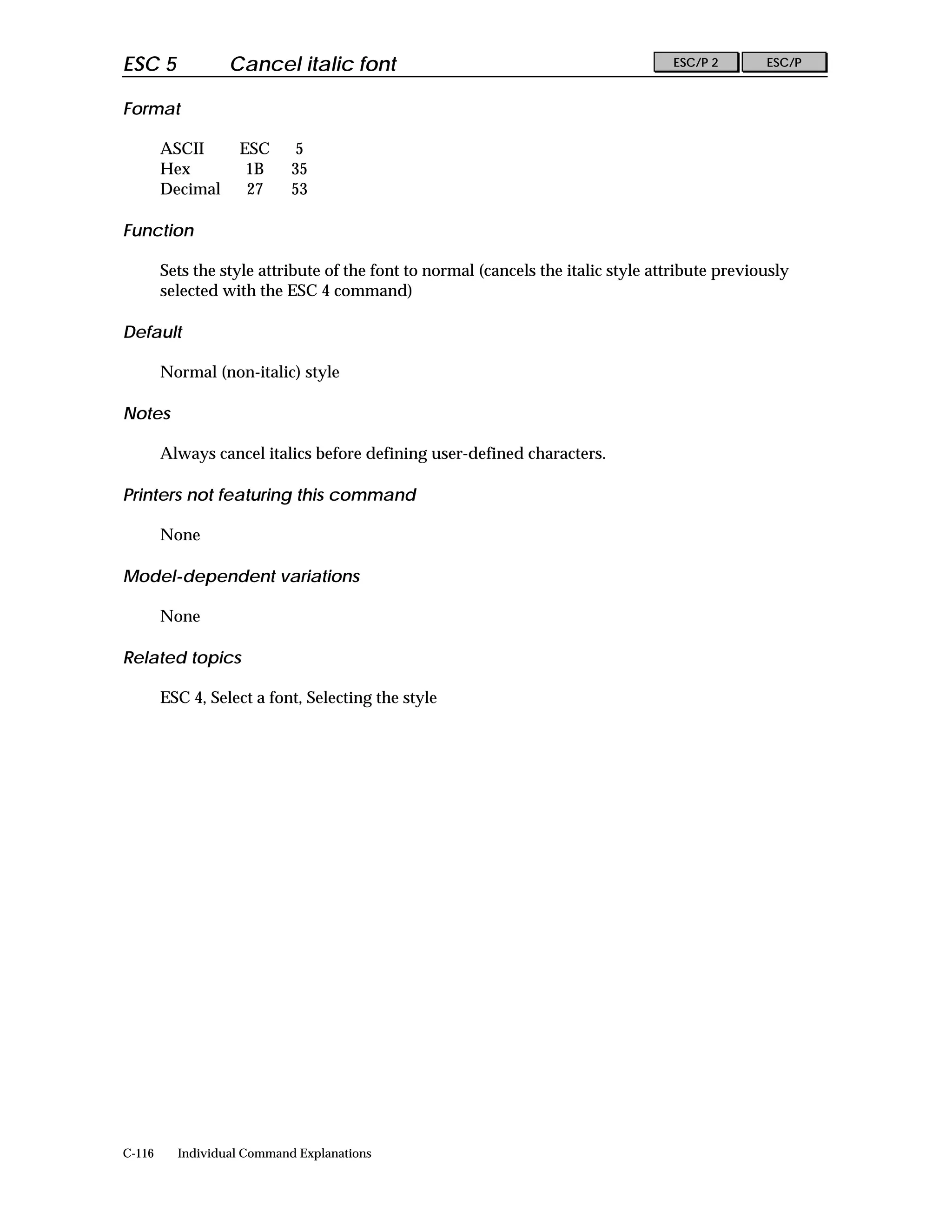 ESC 5             Cancel italic font                                               ESC/P 2       ESC/P


Format

        ASCII      ESC      5
        Hex         1B      35
        Decimal     27      53

Function

        Sets the style attribute of the font to normal (cancels the italic style attribute previously
        selected with the ESC 4 command)

Default

        Normal (non-italic) style

Notes

        Always cancel italics before defining user-defined characters.

Printers not featuring this command

        None

Model-dependent variations

        None

Related topics

        ESC 4, Select a font, Selecting the style




C-116     Individual Command Explanations
 