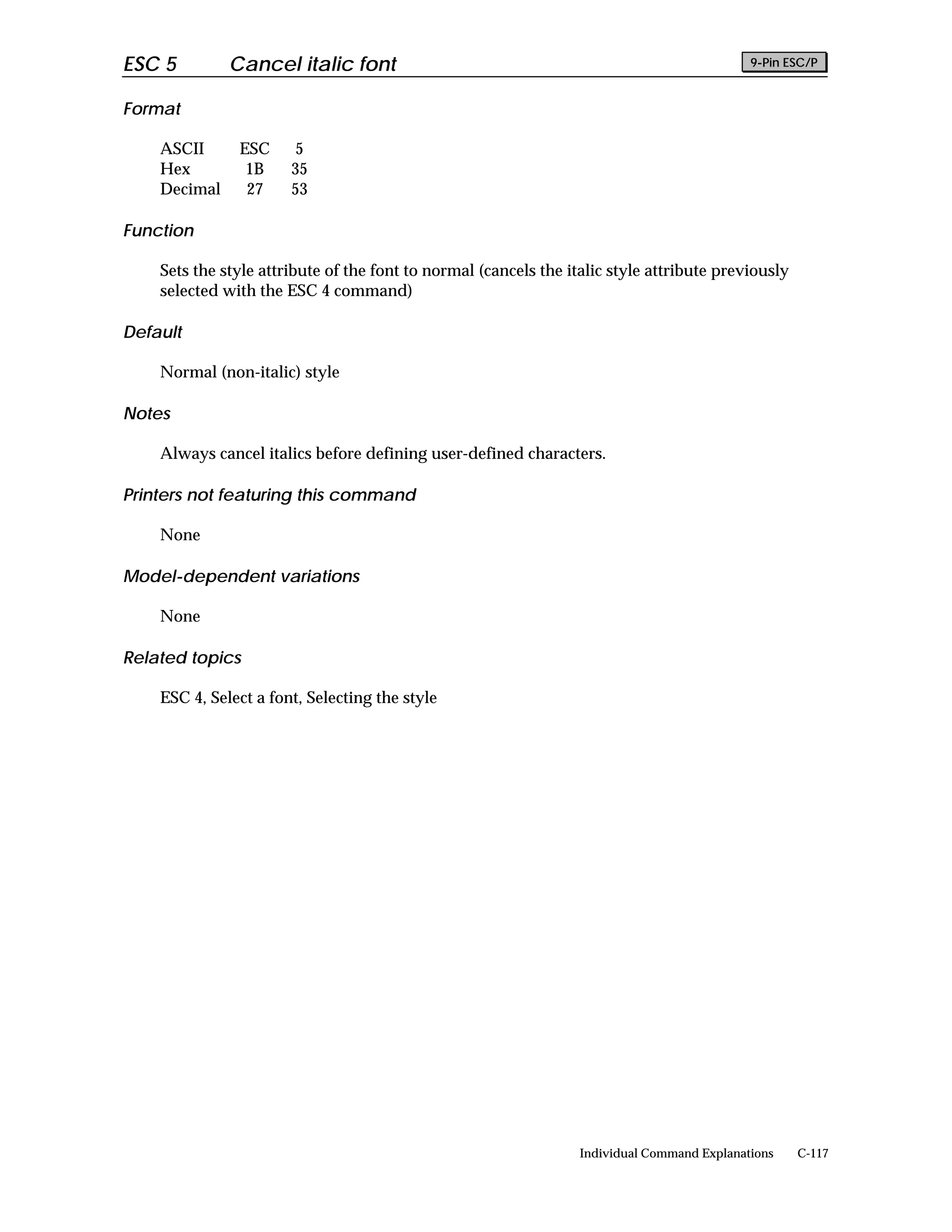 ESC 5         Cancel italic font                                                             9-Pin ESC/P


Format

    ASCII      ESC     5
    Hex         1B     35
    Decimal     27     53

Function

    Sets the style attribute of the font to normal (cancels the italic style attribute previously
    selected with the ESC 4 command)

Default

    Normal (non-italic) style

Notes

    Always cancel italics before defining user-defined characters.

Printers not featuring this command

    None

Model-dependent variations

    None

Related topics

    ESC 4, Select a font, Selecting the style




                                                                  Individual Command Explanations   C-117
 