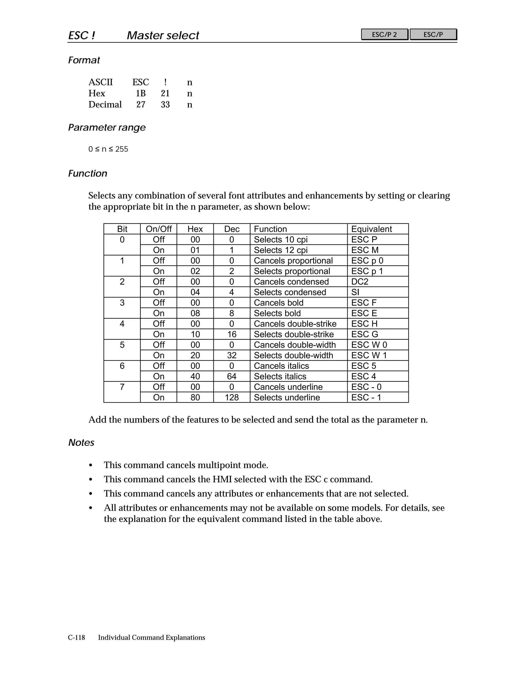 ESC !                 Master select                                              ESC/P 2   ESC/P


Format

        ASCII          ESC     !     n
        Hex             1B    21     n
        Decimal         27    33     n

Parameter range

        0 ≤ n ≤ 255


Function

        Selects any combination of several font attributes and enhancements by setting or clearing
        the appropriate bit in the n parameter, as shown below:

                 Bit     On/Off      Hex      Dec   Function                Equivalent
                 0        Off        00        0    Selects 10 cpi          ESC P
                          On         01        1    Selects 12 cpi          ESC M
                  1       Off        00        0    Cancels proportional    ESC p 0
                          On         02        2    Selects proportional    ESC p 1
                  2       Off        00        0    Cancels condensed       DC2
                          On         04        4    Selects condensed       SI
                  3       Off        00        0    Cancels bold            ESC F
                          On         08        8    Selects bold            ESC E
                  4       Off        00        0    Cancels double-strike   ESC H
                          On         10        16   Selects double-strike   ESC G
                  5       Off        00        0    Cancels double-width    ESC W 0
                          On         20        32   Selects double-width    ESC W 1
                  6       Off        00        0    Cancels italics         ESC 5
                          On         40        64   Selects italics         ESC 4
                  7       Off        00        0    Cancels underline       ESC - 0
                          On         80       128   Selects underline       ESC - 1

        Add the numbers of the features to be selected and send the total as the parameter n.

Notes

        •    This command cancels multipoint mode.
        •    This command cancels the HMI selected with the ESC c command.
        •    This command cancels any attributes or enhancements that are not selected.
        •    All attributes or enhancements may not be available on some models. For details, see
             the explanation for the equivalent command listed in the table above.




C-118       Individual Command Explanations
 