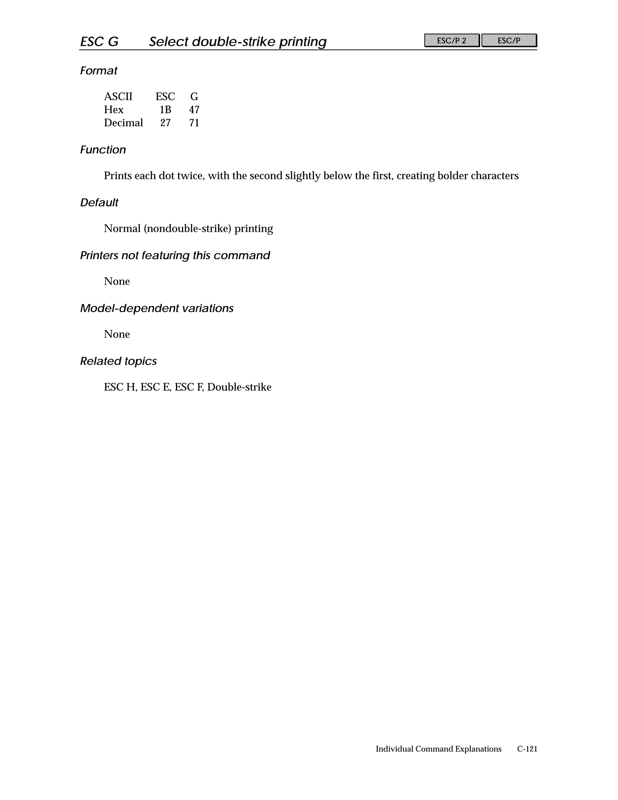 ESC G         Select double-strike printing                                   ESC/P 2        ESC/P


Format

    ASCII      ESC    G
    Hex         1B    47
    Decimal     27    71

Function

    Prints each dot twice, with the second slightly below the first, creating bolder characters

Default

    Normal (nondouble-strike) printing

Printers not featuring this command

    None

Model-dependent variations

    None

Related topics

    ESC H, ESC E, ESC F, Double-strike




                                                               Individual Command Explanations   C-121
 