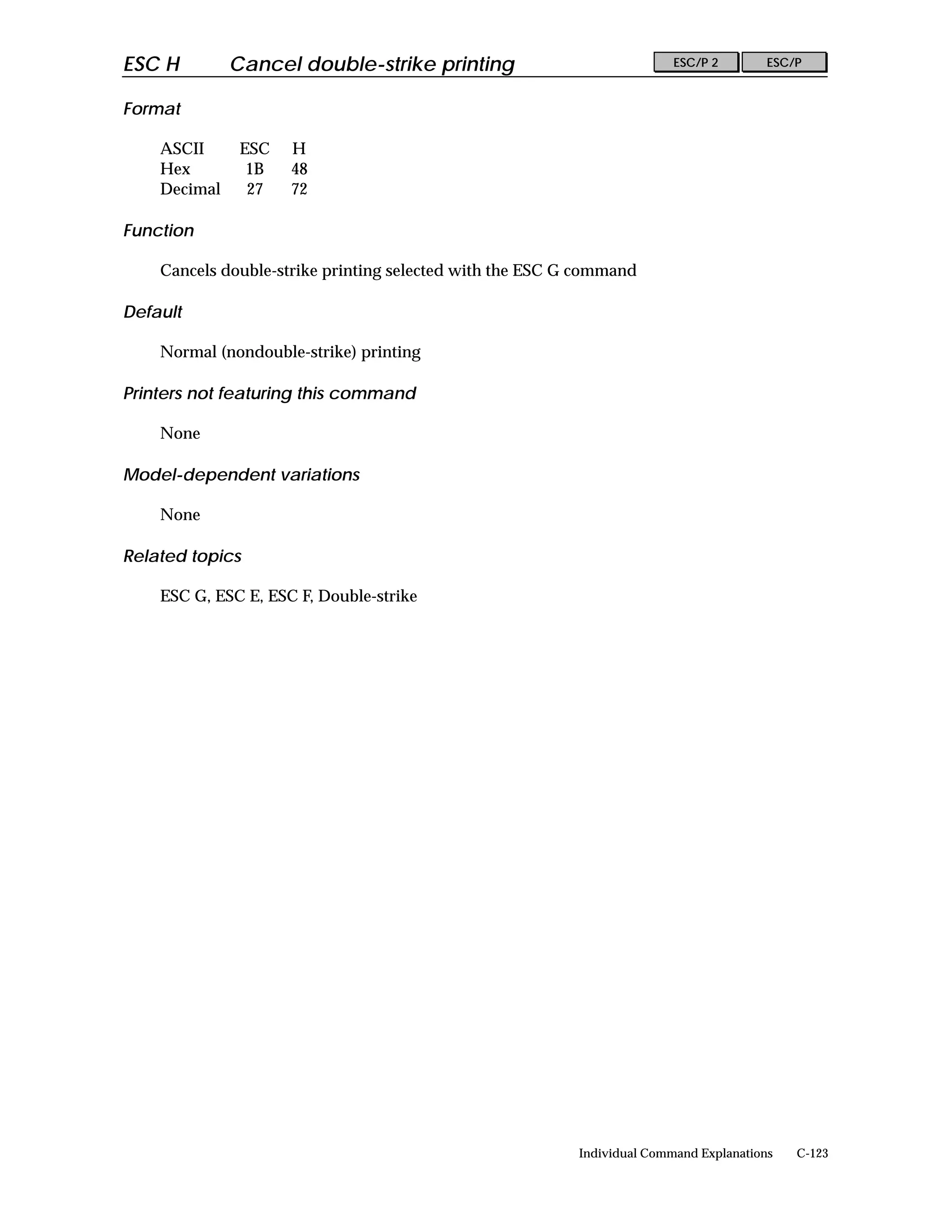 ESC H         Cancel double-strike printing                              ESC/P 2        ESC/P


Format

    ASCII      ESC   H
    Hex         1B   48
    Decimal     27   72

Function

    Cancels double-strike printing selected with the ESC G command

Default

    Normal (nondouble-strike) printing

Printers not featuring this command

    None

Model-dependent variations

    None

Related topics

    ESC G, ESC E, ESC F, Double-strike




                                                          Individual Command Explanations   C-123
 
