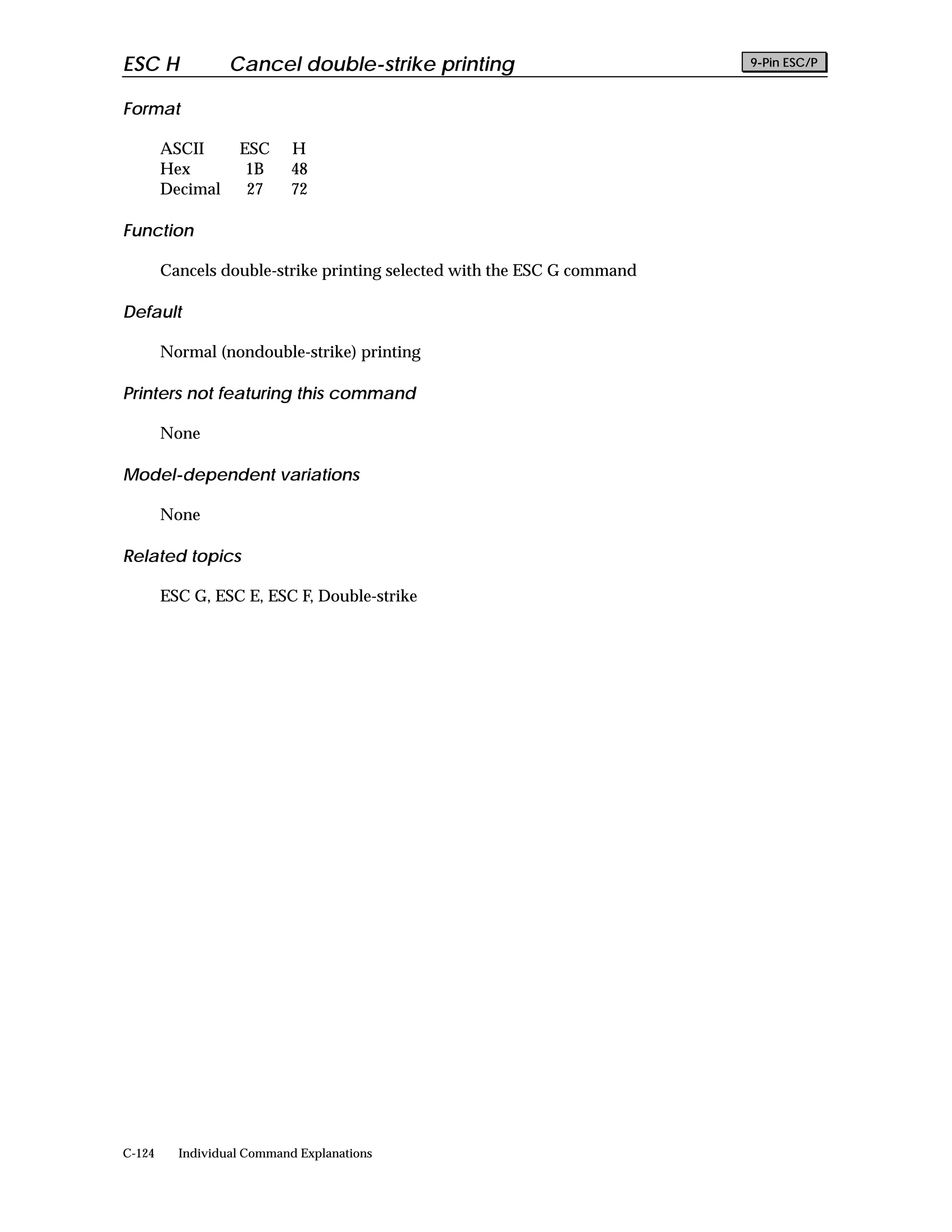 ESC H             Cancel double-strike printing                          9-Pin ESC/P


Format

        ASCII      ESC      H
        Hex         1B      48
        Decimal     27      72

Function

        Cancels double-strike printing selected with the ESC G command

Default

        Normal (nondouble-strike) printing

Printers not featuring this command

        None

Model-dependent variations

        None

Related topics

        ESC G, ESC E, ESC F, Double-strike




C-124     Individual Command Explanations
 