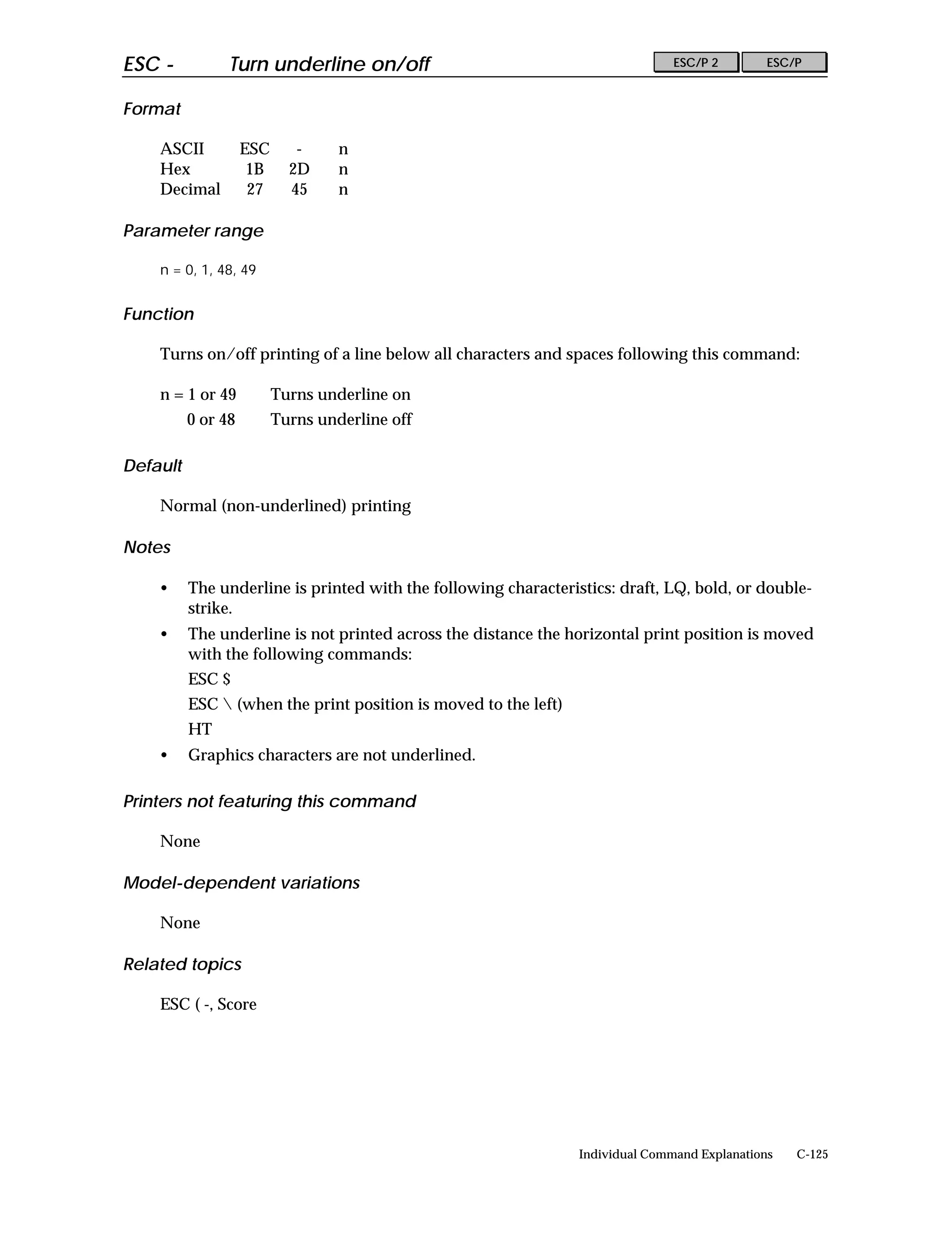 ESC -           Turn underline on/off                                           ESC/P 2        ESC/P


Format

    ASCII           ESC      -     n
    Hex              1B     2D     n
    Decimal          27     45     n

Parameter range

    n = 0, 1, 48, 49


Function

    Turns on/off printing of a line below all characters and spaces following this command:

    n = 1 or 49           Turns underline on
          0 or 48         Turns underline off

Default

    Normal (non-underlined) printing

Notes

    •     The underline is printed with the following characteristics: draft, LQ, bold, or double-
          strike.
    •     The underline is not printed across the distance the horizontal print position is moved
          with the following commands:
          ESC $
          ESC  (when the print position is moved to the left)
          HT
    •     Graphics characters are not underlined.

Printers not featuring this command

    None

Model-dependent variations

    None

Related topics

    ESC ( -, Score




                                                                 Individual Command Explanations   C-125
 