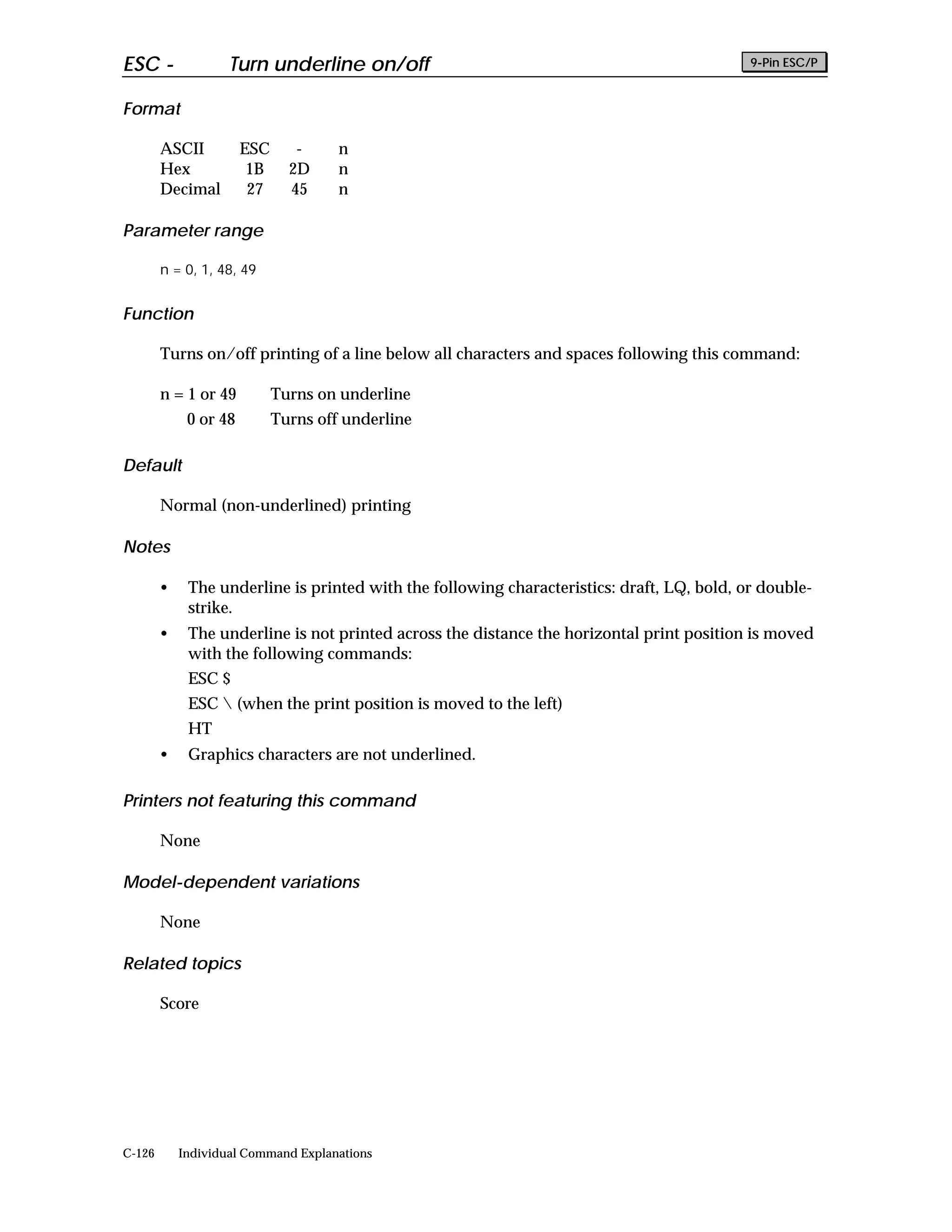 ESC -               Turn underline on/off                                                   9-Pin ESC/P


Format

        ASCII          ESC      -     n
        Hex             1B     2D     n
        Decimal         27     45     n

Parameter range

        n = 0, 1, 48, 49


Function

        Turns on/off printing of a line below all characters and spaces following this command:

        n = 1 or 49          Turns on underline
             0 or 48         Turns off underline

Default

        Normal (non-underlined) printing

Notes

        •    The underline is printed with the following characteristics: draft, LQ, bold, or double-
             strike.
        •    The underline is not printed across the distance the horizontal print position is moved
             with the following commands:
             ESC $
             ESC  (when the print position is moved to the left)
             HT
        •    Graphics characters are not underlined.

Printers not featuring this command

        None

Model-dependent variations

        None

Related topics

        Score




C-126       Individual Command Explanations
 