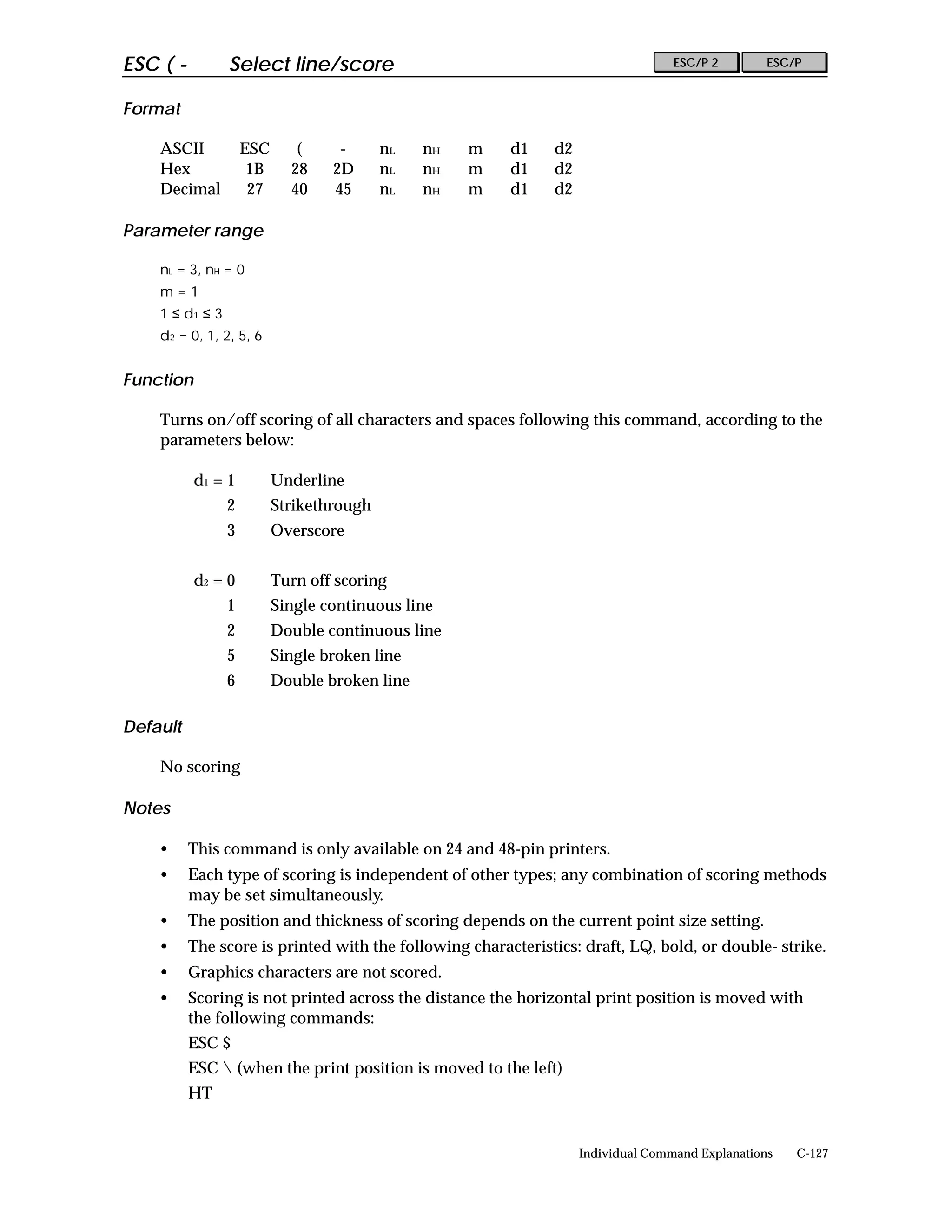 ESC ( -          Select line/score                                                ESC/P 2        ESC/P


Format

    ASCII            ESC      (     -      nL   nH   m   d1   d2
    Hex               1B     28    2D      nL   nH   m   d1   d2
    Decimal           27     40    45      nL   nH   m   d1   d2

Parameter range

    nL = 3, nH = 0
    m=1
    1 ≤ d1 ≤ 3
    d2 = 0, 1, 2, 5, 6


Function

    Turns on/off scoring of all characters and spaces following this command, according to the
    parameters below:

           d1 = 1          Underline
                 2         Strikethrough
                 3         Overscore


           d2 = 0          Turn off scoring
                 1         Single continuous line
                 2         Double continuous line
                 5         Single broken line
                 6         Double broken line

Default

    No scoring

Notes

    •     This command is only available on 24 and 48-pin printers.
    •     Each type of scoring is independent of other types; any combination of scoring methods
          may be set simultaneously.
    •     The position and thickness of scoring depends on the current point size setting.
    •     The score is printed with the following characteristics: draft, LQ, bold, or double- strike.
    •     Graphics characters are not scored.
    •     Scoring is not printed across the distance the horizontal print position is moved with
          the following commands:
          ESC $
          ESC  (when the print position is moved to the left)
          HT


                                                                   Individual Command Explanations   C-127
 