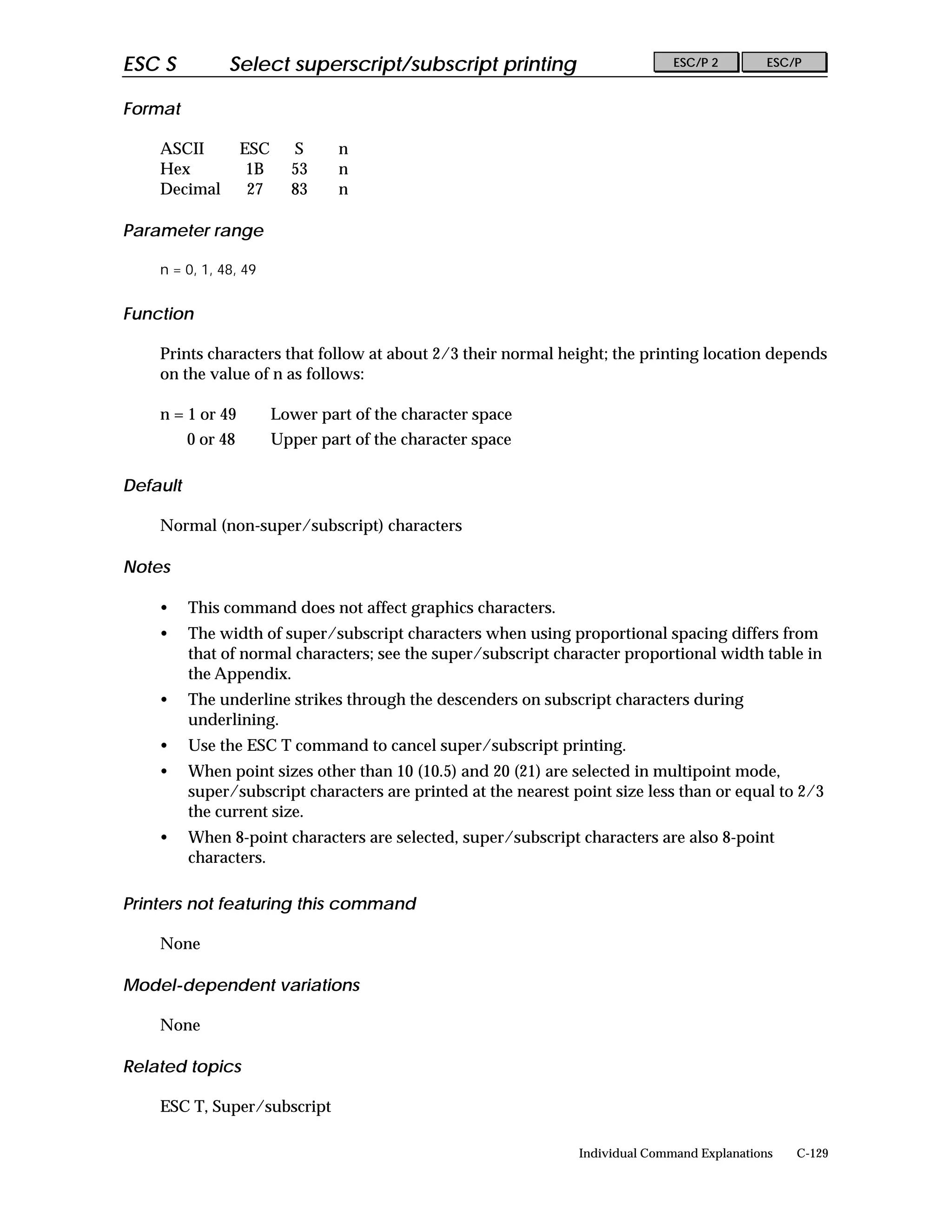 ESC S           Select superscript/subscript printing                           ESC/P 2        ESC/P


Format

    ASCII           ESC     S      n
    Hex              1B     53     n
    Decimal          27     83     n

Parameter range

    n = 0, 1, 48, 49


Function

    Prints characters that follow at about 2/3 their normal height; the printing location depends
    on the value of n as follows:

    n = 1 or 49           Lower part of the character space
          0 or 48         Upper part of the character space

Default

    Normal (non-super/subscript) characters

Notes

    •     This command does not affect graphics characters.
    •     The width of super/subscript characters when using proportional spacing differs from
          that of normal characters; see the super/subscript character proportional width table in
          the Appendix.
    •     The underline strikes through the descenders on subscript characters during
          underlining.
    •     Use the ESC T command to cancel super/subscript printing.
    •     When point sizes other than 10 (10.5) and 20 (21) are selected in multipoint mode,
          super/subscript characters are printed at the nearest point size less than or equal to 2/3
          the current size.
    •     When 8-point characters are selected, super/subscript characters are also 8-point
          characters.

Printers not featuring this command

    None

Model-dependent variations

    None

Related topics

    ESC T, Super/subscript

                                                                 Individual Command Explanations   C-129
 