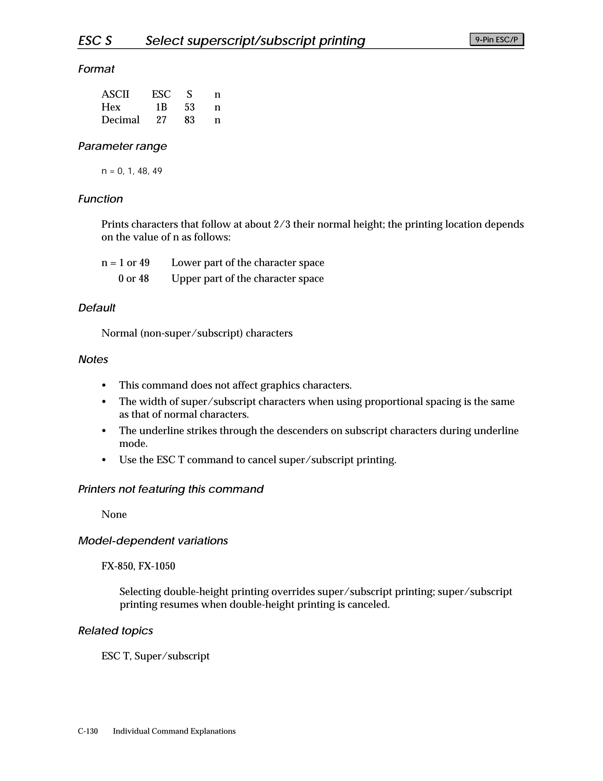 ESC S               Select superscript/subscript printing                                 9-Pin ESC/P


Format

        ASCII          ESC     S      n
        Hex             1B     53     n
        Decimal         27     83     n

Parameter range

        n = 0, 1, 48, 49


Function

        Prints characters that follow at about 2/3 their normal height; the printing location depends
        on the value of n as follows:

        n = 1 or 49          Lower part of the character space
             0 or 48         Upper part of the character space

Default

        Normal (non-super/subscript) characters

Notes

        •    This command does not affect graphics characters.
        •    The width of super/subscript characters when using proportional spacing is the same
             as that of normal characters.
        •    The underline strikes through the descenders on subscript characters during underline
             mode.
        •    Use the ESC T command to cancel super/subscript printing.

Printers not featuring this command

        None

Model-dependent variations

        FX-850, FX-1050

             Selecting double-height printing overrides super/subscript printing; super/subscript
             printing resumes when double-height printing is canceled.

Related topics

        ESC T, Super/subscript




C-130       Individual Command Explanations
 