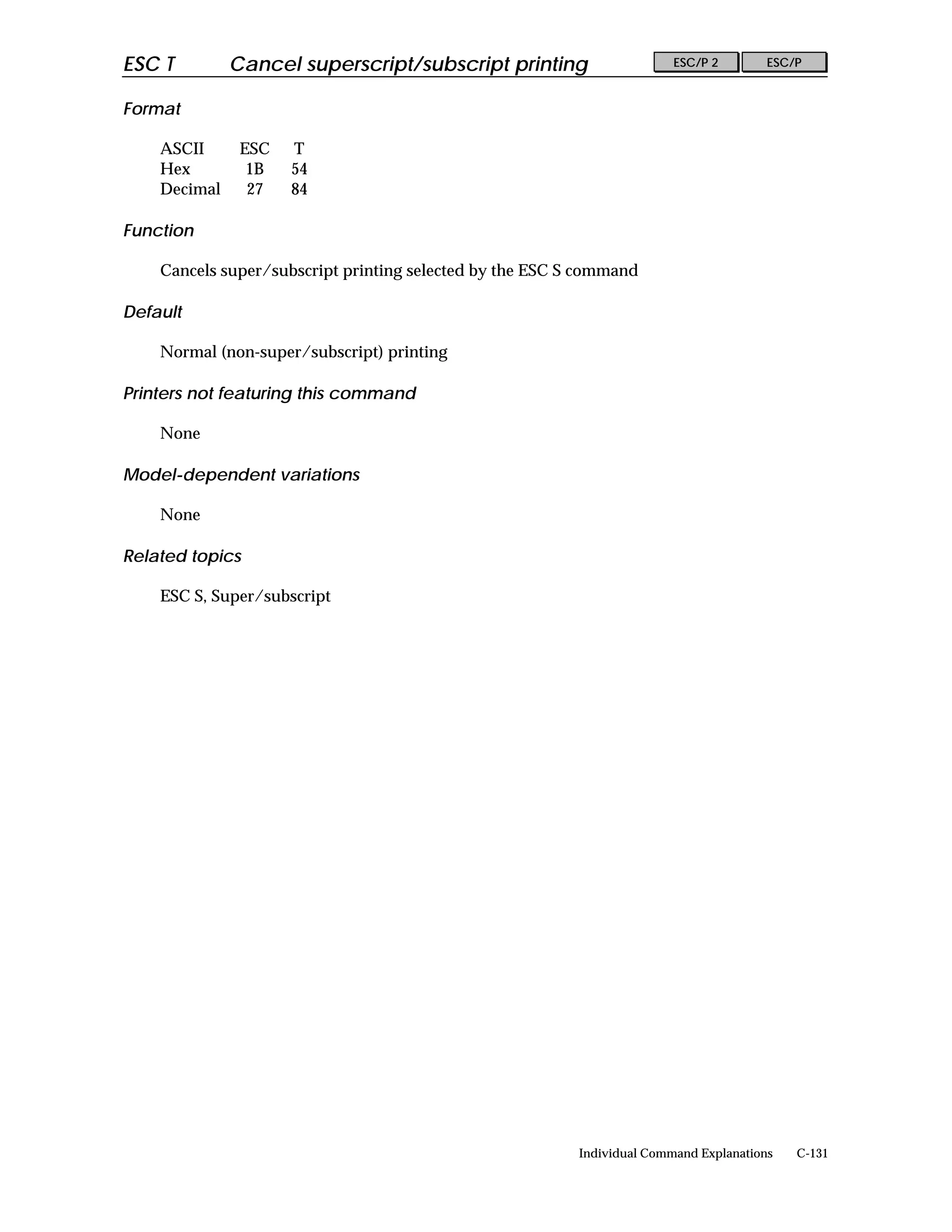 ESC T         Cancel superscript/subscript printing                      ESC/P 2        ESC/P


Format

    ASCII      ESC   T
    Hex         1B   54
    Decimal     27   84

Function

    Cancels super/subscript printing selected by the ESC S command

Default

    Normal (non-super/subscript) printing

Printers not featuring this command

    None

Model-dependent variations

    None

Related topics

    ESC S, Super/subscript




                                                          Individual Command Explanations   C-131
 