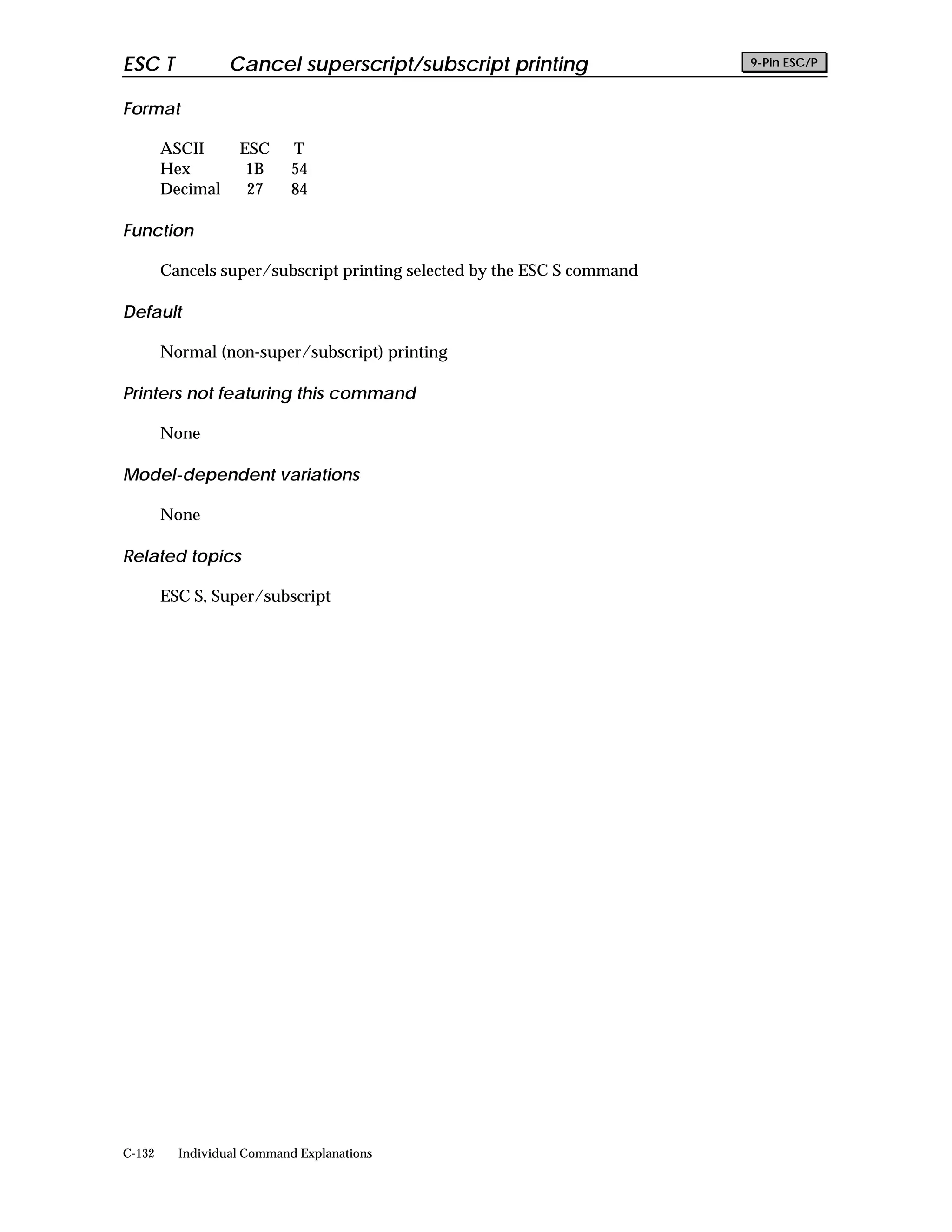 ESC T             Cancel superscript/subscript printing                  9-Pin ESC/P


Format

        ASCII      ESC      T
        Hex         1B      54
        Decimal     27      84

Function

        Cancels super/subscript printing selected by the ESC S command

Default

        Normal (non-super/subscript) printing

Printers not featuring this command

        None

Model-dependent variations

        None

Related topics

        ESC S, Super/subscript




C-132     Individual Command Explanations
 